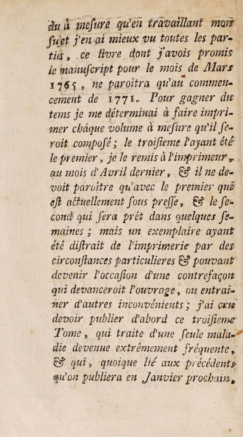 & & înefurè qufeü travaillant mm filet feu ai mieux vu toutes les par- tics, ce livre dont pavois promis le manufcript pour le mois de Mars 1765 , ne paroîtra qu'au commen¬ cement de 177 iv Four gagner dis tems je me déterminai à faire impri¬ mer chaque volume à mefure qu'il fe¬ rait compofê ; le trmfieme l'ayant été le premier, je le remis à l'imprimeur *, au mois à' Avril dernier » & il ne de- paraître qu'avec le premier quS êjl actuellement fous prejfe, & le fé¬ cond qui fera prêt dans quelques fe- maines ; mais un exemplaire ayant été diftrait de Imprimerie par des circonjlances particulières & pouvant devenir l'occajion d'une contrefaçon qui devancer oit P ouvrage, ou entraî¬ ner d'autres inconvénients ; j'ai cm devoir publier d'abord ce troijîenur Tome » qui traite d'une feule main- * die devenue extrêmement fréquente9 & qui 5 quoique lié aux précédents m'on publiera en Janvier prochains*