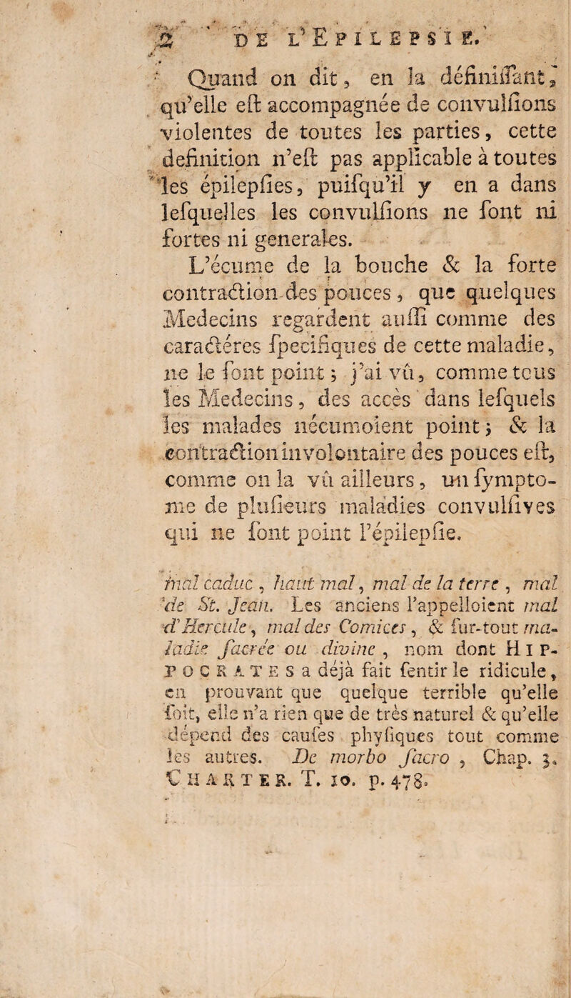 Quand on dit, en la définiflant , qu’elle eft accompagnée de convuîfîons violentes de toutes les parties, cette définition n’eft pas applicable à toutes les épilepfies, puifqu’ii y en a dans lefqu elles les convulfions ne font ni fortes ni generales. L’écume de la bouche & la forte ' : contraction des pouces , que quelques Médecins regardent auffi comme des caraéleres fpecifiques de cette maladie, ne le font point ; j’ai vu, comme tous les Médecins, des accès dans lefquels les malades nécumoient point ; & la contraction involontaire des pouces efr, comme on la vu ailleurs, un fympto- nie de plu fleurs maladies convulfives qui ne font point l’épilepfie. •* > mal caduc , haut mal, mal de la terre , mal 1de St. Jcaii. Les anciens l’appelaient mal d'Hercule, mal des Comices , & fur-tout ma¬ ladie Jacree ou divine , nom dont Hip¬ pocrates a déjà fait fentir le ridicule, en prouvant que quelque terrible qu’elle foit, elle n’a rien que de très naturel & qu’elle dépend des caufes phyfiques tout comme les autres. De morbo Jacro , Chap. i* Charte r. T. 10. p. 47s;