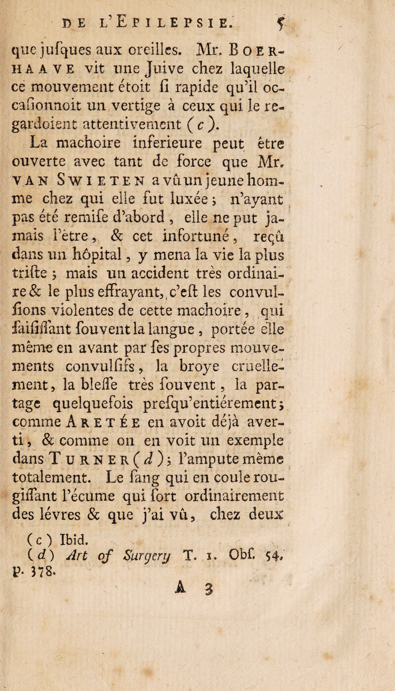 que jufques aux oreilles. Mr. Boer- h a A v E vit une Juive chez laquelle ce mouvement étoit il rapide qu’il oc- caGonnoit un vertige à ceux qui le re¬ gardaient attentivement (c). La mâchoire inferieure peut être ouverte avec tant de force que Mr„ van Swieten a vu un jeune hom¬ me chez qui elle fut luxées n’ayant pas été remife d’abord , elle ne put ja¬ mais Fètre, & cet infortuné, reçu dans un hôpital, y mena la vie la plus trifte s mais un accident très ordinai¬ re & le plus effrayant,,c’eft les convuî- ilons violentes de cette mâchoire , qui faififfant fouvent la langue , portée elle même en avant par fes propres mouve¬ ments convulfifs, la broyé cruelle¬ ment , la blelfe très fouvent, la par¬ tage quelquefois prefqu’entièrement; comme Aretée en a voit déjà aver¬ ti , & comme on en voit un exemple dans T urner(J); l’ampute même totalement. Le fang qui en coule rou- giifant l’écume qui fort ordinairement des lèvres & que j’ai vu 3 chez deux ( c ) Ibid. (d) Art of Surgery T. i. Obf. $4, V- 378.