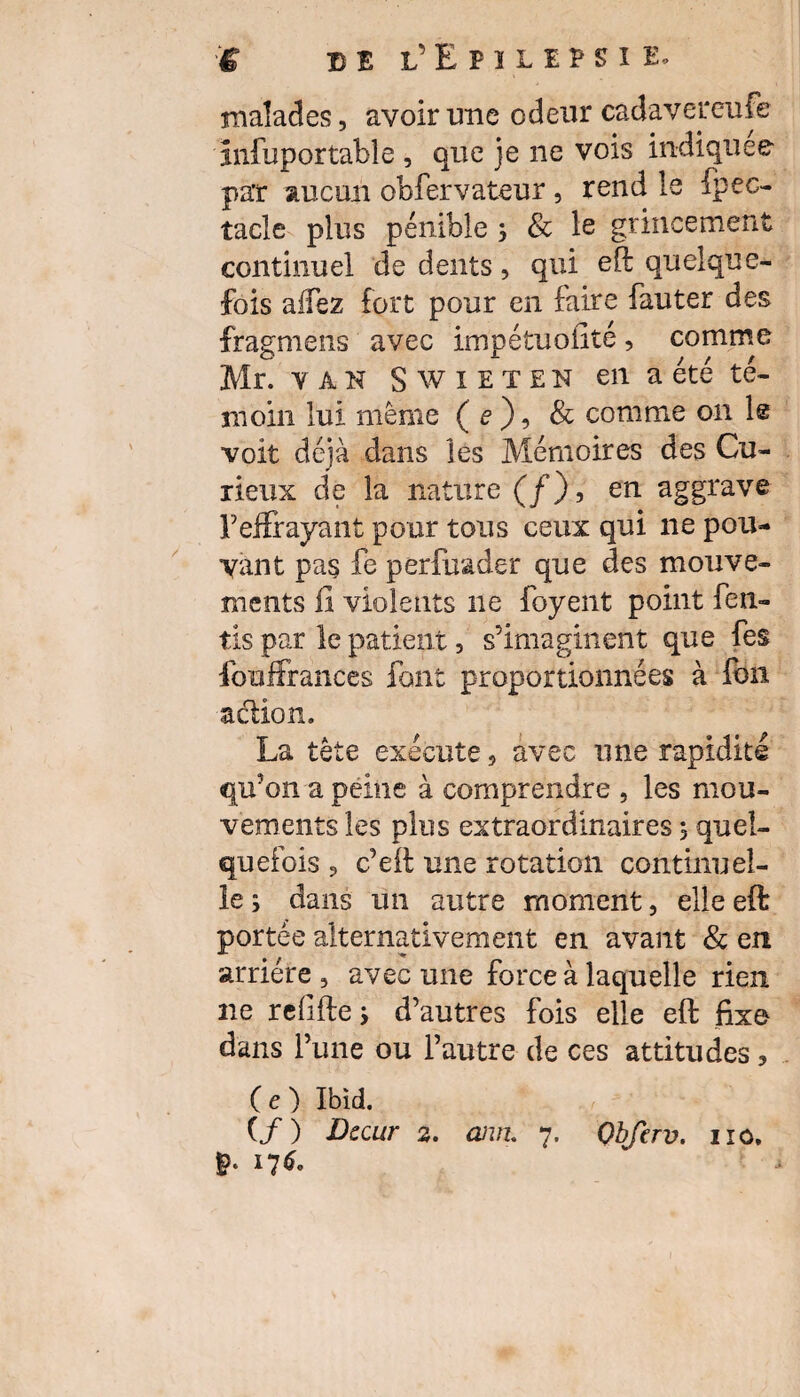 malades, avoir une odeur cadavereufe infuportable , que je ne vois indiquée par aucun observateur, rend le Spec¬ tacle plus pénible 3 & le grincement continuel de dents, qui eft quelque¬ fois alfez fort pour en faire Sauter des frâgmens avec impétuoilté, comme Mr. y A N S w 1 E T E N en a été té¬ moin lui même ( e ), & comme on le voit déjà dans les Mémoires des Cu¬ rieux de la nature (/), en aggrave l7effrayant pour tous ceux qui ne pou¬ vant pas Se perfuader que des mouve¬ ments fi violents ne foyent point Sen¬ tis par le patient, s’imaginent que Ses Souffrances font proportionnées à Son action. La tête exécute , avec une rapidité qu’on a peine à comprendre , les mou¬ vements les plus extraordinaires 5 quel¬ quefois ? c’eft une rotation continuel¬ le; dans un autre moment, elleeft portée alternativement en avant & en arriére , avec une force à laquelle rien ne reiifte; d’autres fois elle eft fixe dans Tune ou l’autre de ces attitudes, ( e ) Ibid. (/) Dccur 2. ann, 7. Obfcrv. g* 1760 no.