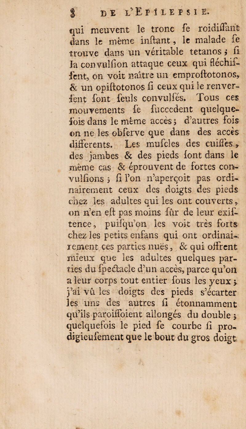 g B 1 L’ E P 1 L E F S I E. qui meuvent le tronc fe roidiffarit dans le meme inftant, le malade fe trouve dans un véritable tétanos ? fi la convulfion attaque ceux qui ftéchif- lent, on voit naître un emproftotonos, & un opiftotenos il ceux qui le renver- fent font feuls convulfés. Tous ces mouvements fe fucccdent quelque¬ fois dans le même accès ; d'autres fois on ne les obferve que dans des accès differents. Les mufcles des cuiffes * des jambes & des pieds font dans le même cas & éprouvent de fortes con- vulfions > fi l’on n’aperçoit pas ordi¬ nairement ceux des doigts des pieds chez les adultes qui les ont couverts 5 on n’en eft pas moins fiir de leur exif- tence, puifqu’on les voit très forts chez les petits enfans qui ont ordinai¬ rement ces parties nues, & qui offrent mieux que les adultes quelques par¬ ties du fpedacle d’un accès, parce qu’on a leur corps tout entier fous les yeux j j’ai vu les doigts des pieds s’écarter les uns des autres fi étonnamment qu’ils paroiffoient allongés du double j quelquefois le pied fe courbe fi pro- digieufement que le bout du gros doigt