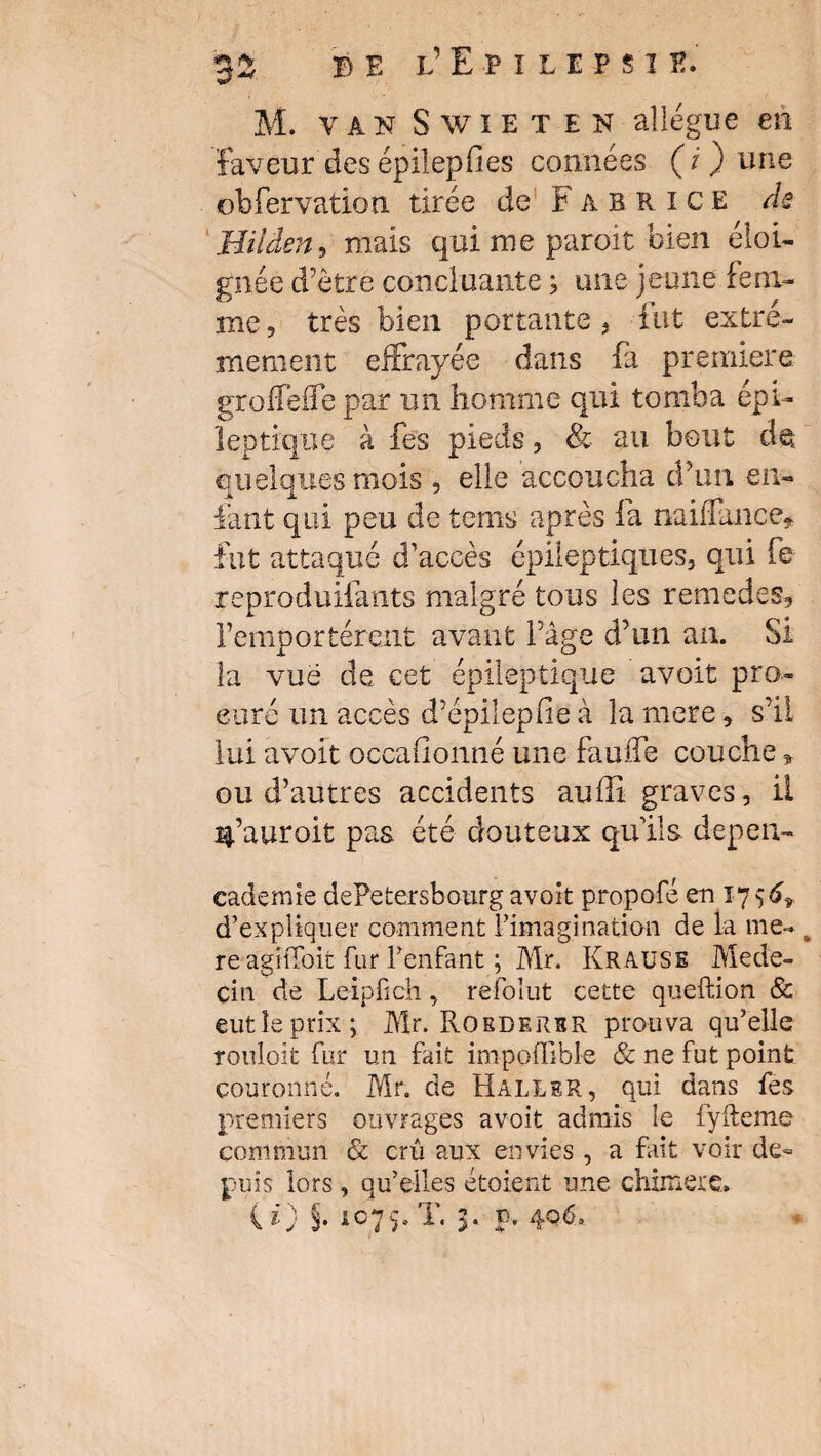 *2. ^ B e l’ Epilepsie. M. van Swieten allègue en faveur des épilepfies connées (i ) une obfervation tirée de Fabrice de Hiiden, mais qui me paroit bien éloi¬ gnée d’être concluante ; une jeune fem¬ me, très bien portante, fut extrê¬ mement effrayée dans fa première gioffèife par un homme qui tomba épi¬ leptique à fes pieds, & au bout de quelques mois , elle accoucha d’un en¬ fant qui peu de terns après fa naiffance* fut attaque d’accès épileptiques, qui fe reproduifants malgré tous les remedes, remportèrent avant l’âge d’un an. Si la vue de cet épileptique avoit pro¬ curé un accès d’épilepfie à la mere, s’il lui avoit occafionné une fauffe couche * ou d’autres accidents auffi graves, il c’aurait pas été douteux quils depen- cademie dePetersbourg avoit propofé en 1756* d’expliquer comment l’imagination de la me¬ re agitToit fur l’enfant ; Mr. Krause Méde¬ cin de Leipfîch, refolut cette queftion & eutîeprix; Mr. Roedersr prouva qu’elle rouloit fur un fait impoffible & ne fut point couronné. Mr. de Haller, qui dans fes premiers ouvrages avoit admis le fyfteme commun & crû aux envies, a fait voir de¬ puis lors, qu’elles étoient une chimère*