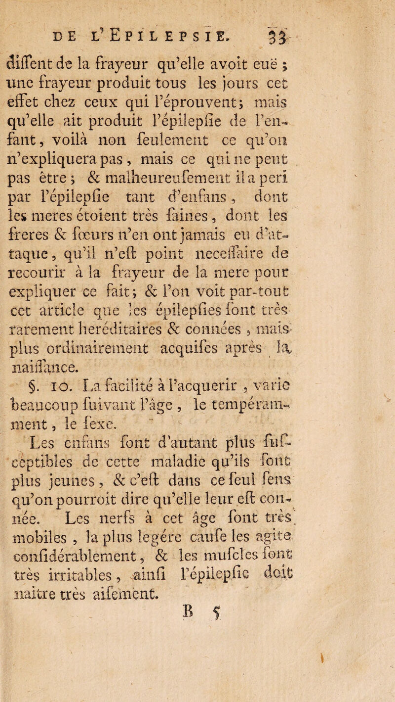 diflent de la frayeur qu’elle avoit eue ; une frayeur produit tous les jours cet effet chez ceux qui l’éprouvent ; mais qu’elle ait produit l’épilepiie de l’en¬ fant, voilà non feulement ce qu’on n’expliquera pas , mais ce qui ne peut pas être ; & malheureufement il a péri par l’épilepfie tant d’enfans, dont les meres étoient très faines, dont les freres & fœurs n’en ont jamais eu d'at¬ taque, qu’il n’eft point neceffaire de recourir à la frayeur de la mere pour expliquer ce faits & l’on voit par-tout cet article que les épilepfies font très rarement héréditaires 8c connées , mais plus ordinairement acquifes après la, iiaiîiance. §. 10. La facilité à l’acquérir , varie beaucoup fuivant l’âge , le tempe rani¬ ment , le lèxe. Les en fa iis font d’autant plus fut céptibles de cette maladie qu’ils font plus jeunes, & c’eft dans ce feui feus qu’on pourroit dire qu’elle leur eft cou- née. Les nerfs à cet âge font très mobiles , la plus légère caufe les agite confidérablemcnt, & les mufcles font très irritables, ainfi. fépilepfie doit naître très aifemênt.