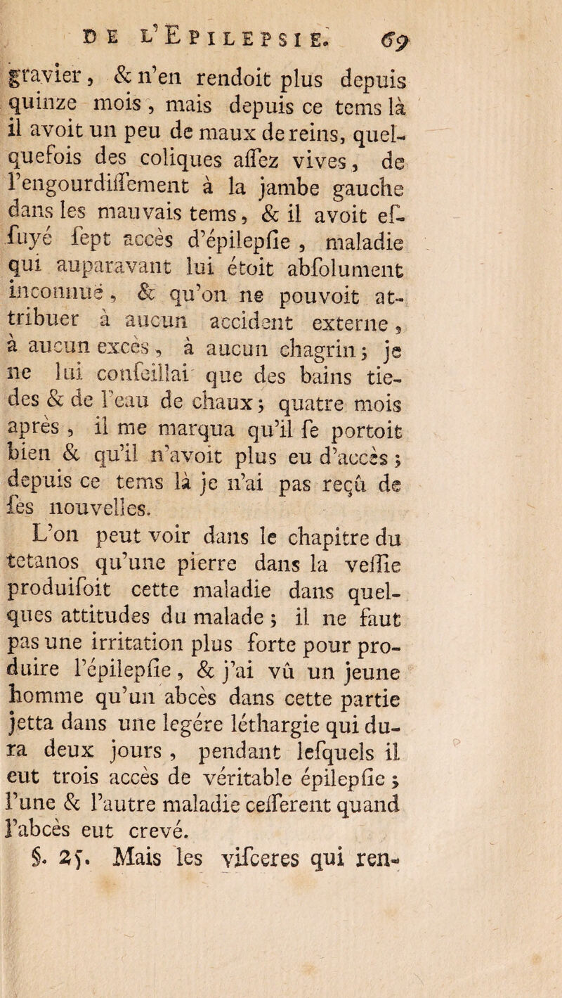 gravier, & n’en rendoit plus depuis quinze mois , mais depuis ce tems là il avoit un peu de maux de reins, quel¬ quefois des coliques aifez vives, de l’engourdiffement à la jambe gauche dans les mauvais tems, 8c il avoit ef- fuyé fept accès d’épilepfie , maladie qui auparavant lui étoit abfolument inconnue, 8c qu’on ne pou voit at¬ tribuer a aucun accident externe, à aucun excès, à aucun chagrin; je ne lui confeillai que des bains tie- des 8c de 1 eau de chaux ; quatre mois après , il me marqua qu’il fe portoit bien & qu’il n’avoit plus eu d’accès ; depuis ce tems là je n’ai pas reçu de fes nouvelles. L’on peut voir dans le chapitre du tétanos qu’une pierre dans la veille produifoit cette maladie dans quel¬ ques attitudes du malade ; il ne faut pas une irritation plus forte pour pro¬ duire l’épilepfie , & j’ai vu un jeune homme qu’un abcès dans cette partie jetta dans une légère léthargie qui du¬ ra deux jours , pendant lefquels il eut trois accès de véritable épilepfie ; l’une 8c l’autre maladie celferent quand l’abcès eut crevé.