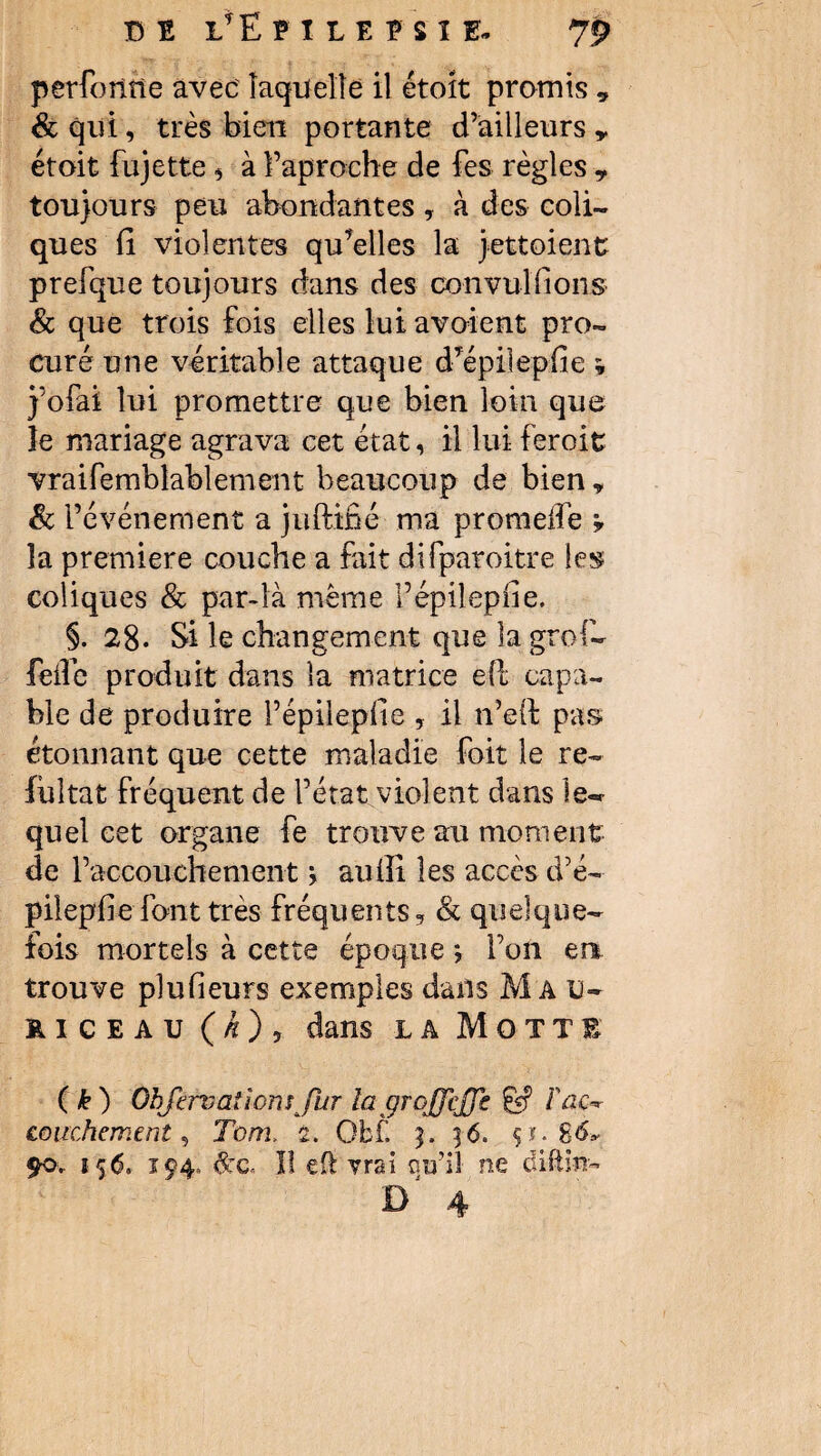 perforine avec laquelle il étoit promis 9 & qui, très bien portante d’ailleurs „ étoit fujette, à l’ap roche de fes règles ? toujours peu abondantes, à des coli¬ ques fi violentes qu’elles la jett oient prefque toujours dans des convulfions & que trois fois elles lui avaient pro¬ curé une véritable attaque d’épilepfie ; j’ofai lui promettre que bien loin que îe mariage agrava cet état, il lui feroit vraifemblablement beaucoup de bien , & l’événement a juftiné ma promeffe ? la première couche a fait difparoitre les coliques & par-là même Fépilepfie. §. 28. Si le changement que la grof- feife produit dans la matrice eft capa¬ ble de produire Fépilepfie , il n’eil pas étonnant que cette maladie foit le re~ fiiltat fréquent de l’état violent dans les¬ quel cet organe fe trouve au moment de l’accouchement > aufîi les accès d’é¬ pilepfie font très fréquents, & quelque* fois mortels à cette époque *, l’on en trouve plufieurs exemples dans Mau- kiceau (k) 9 dans la Motte ( k) Ùbfirv allons fur lagrojfcjfe & Fac*r couche ment, Tom, 2. Obf. 3. ]6. çi. 86* £0. 156. 194. &c. II eft vrai ou’il ne difêin-