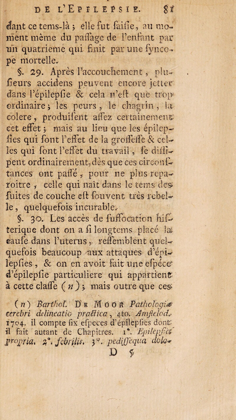 DE l’EpïIEESIE. $f étant ce tems-là j elle fut faille, au mo¬ ment même du paliage de l’enfant par uii quatrième qui finit par mie fynco- pe mortelle. §. 29. Après l’accouchement, plu- fieurs accidens peuvent encore jettef dans Pépiîepfie & cela n’eli que trop ordinaire * les peurs , le chagrin, ht colere, produifent aifez certainement eet effet ; mais au lieu que les épilep— lies qui font l’effet de la greifeife & cel¬ les qui font l’effet du travail, fe dilli- peut ordinairement,dès que ces circonfh tances ont pafîêpour ne plusrepa- roitre * celle qui liait dans le tems de$ fuites de couche eft fou vent très rebel¬ le , quelquefois incurable. §. 30. Les accès de fuffocaïion fiif- terique dont on afîlongtems placé lai ©aufe dans l’uterus, redemblent quel¬ quefois beaucoup aux attaques d’épi- lepfies , & on en avôi't fait une efpéce5 d’épilepfie particuliers qui appartient à cette claffe ( n ) > mais outre que ces> ( n) BartlioL D e M 0 O à Pathologie ocre.bri delincatio praêîica, 4to. JmjicldcL 1704. il compte fix efpeces d’épilêpfiés donfr îl Fait autant de Chapitres. 1®. EpikpJtH propria, z'.fçbrilis, 3^. pedijjeqaa d&lo*