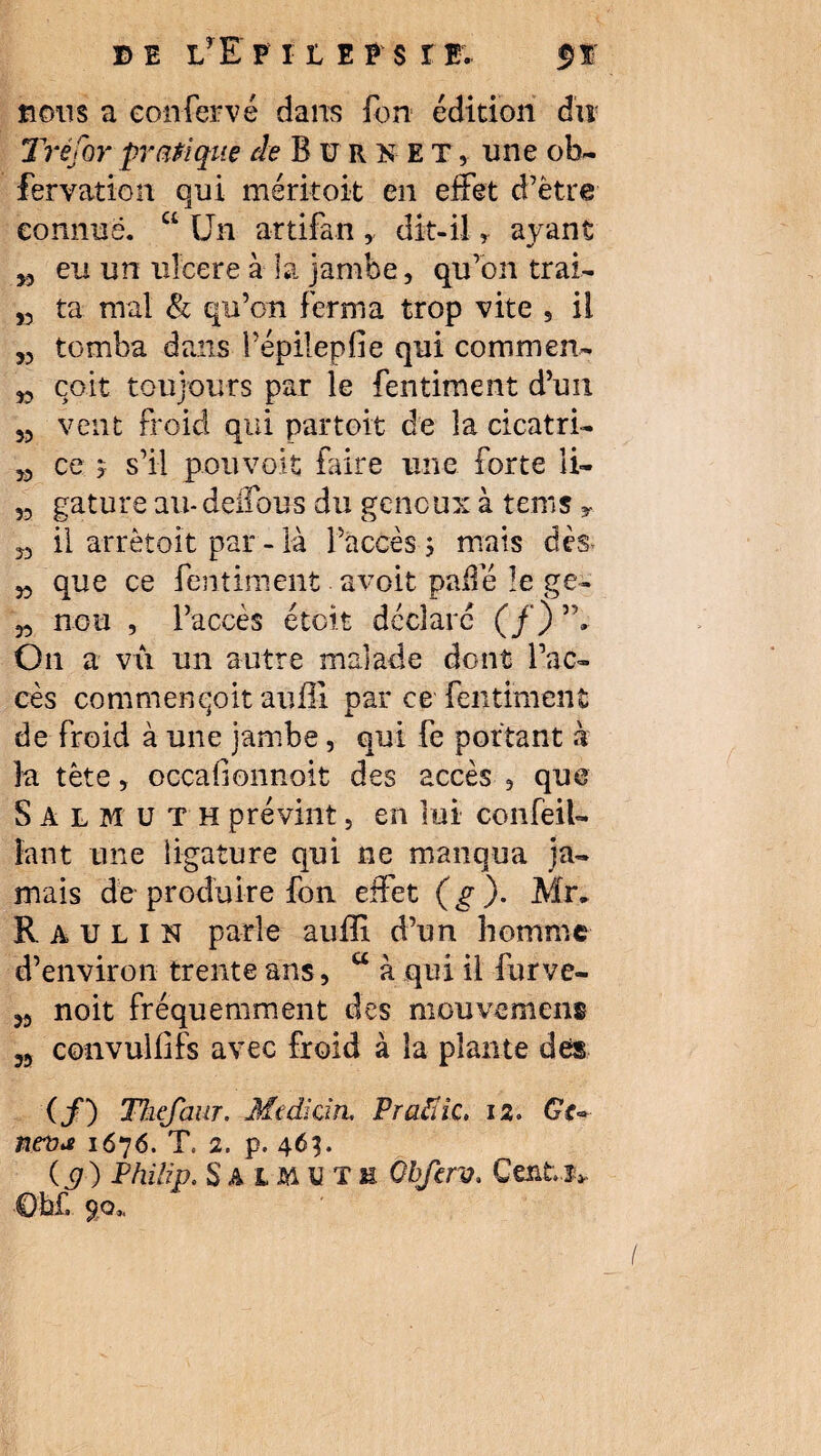 DE LyE PHEPSr E, fï fions a eonfervé dans fort édition du Tréfor pratique de B ü R K E T, une ob- fervation qui méritoit en effet d’ëtre connue. “ Un artifan , dit-il, ayant 5, eu un ulcéré à la jambe, qu’on trai- 53 ta nral & qu’on ferma trop vite , il „ tomba dans fépilepfie qui commen- „ cpit toujours par le fentiment d’un 53 veut froid qui par toit de la cicatri- 33 ce j s’il pouvait faire une forte îi- 33 gature au- deffous du genoux à tems y J, il arrètoit par - là l’accès s mais dès* 33 que ce fentiment avoit paffé îe ge~ 33 nou , l’accès étoit déclaré (/) ”, On a vii un autre malade dont l’ac¬ cès comment-oit auffi par ce fentiment de froid à une jambe, qui fe portant à la tète, occafionnoit des accès , que Salmüth prévint 5 en lui confeil- îant une ligature qui ne manqua ja¬ mais de produire fon effet ( g ). Mr* R A u L I N parle auffi d’un homme d’environ trente ans, a à qui il furve- 33 noit fréquemment des mouvement 53 convullifs avec froid à la plante des (/) Thefaur. Médian. Pratïic. 12. Ge~ neva 1676. T. 2. p. 463. (p ) Philip. S A 1M u T h Obferv. Cents». €b£, 90*