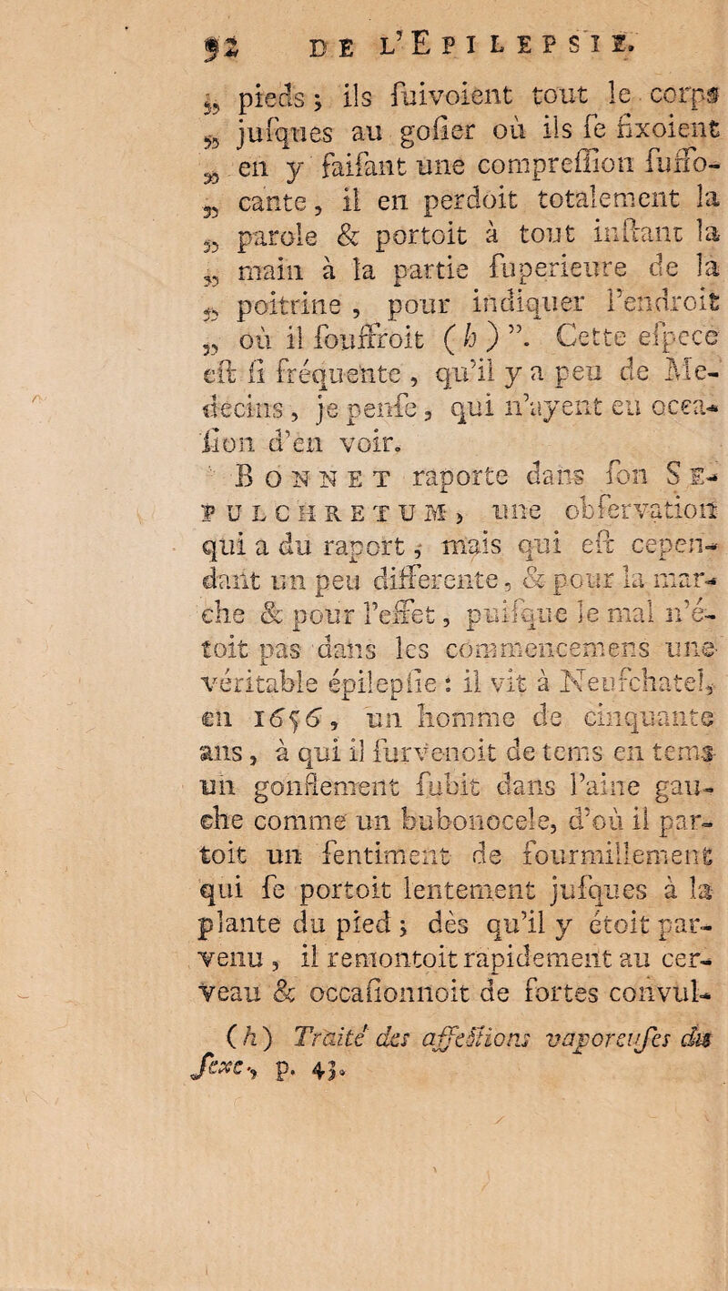 & 55 55 55 '55 55 35 53 35 pieds ; ils fuivoient tout le corps jufques au goiier où ils fe fixoient en y faifant une conipreffion fuffo- cante, ü en perdoit totalement la parole & portoit à tout inftant la- main à la partie fuperieure de la poitrine , pour indiquer l’endroit où il fouffroit (h) Cette efpecé eft il fréquente , qu’il y a peu de Mé¬ decins , je penfe, qui n’ayent eu ocea- fi on d’en voir» Bon n £ t raporte dans fou S E- fjlchretuM > une obfervation qui a du raport, mais qui eft cepen¬ dant un peu differente, & pour la mar¬ che & pour l’effet, puifque le mal n’é- toit pas dans les commencemens une- véritable épilepiie : il vit à Neufchatel, eh ï6$ 6, un homme de cinquante ans, à qui il furve-noit de teras en te ms un gonRenxeîit fubit dans Paine gau¬ che comme un buboiiocele, d’où il par- toit un fentiment de fourmillement qui fe portoit lentement jufques à la- plante du pied ; dès qu’il y étoit par¬ venu 5 il remontoit rapidement au cer¬ veau & occafionnoit de fortes convul- ( h ) Traité des affrétions vajporevjcs dm Scxc”> P* 4’?»