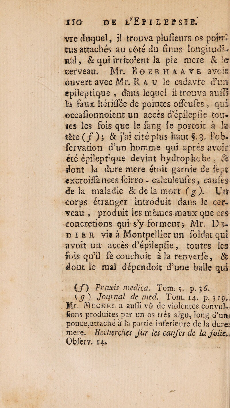 vre duquel, il trouva plusieurs os pont* tus attachés au côté du finus longitudt- h al, & qui irritaient la pie roere &. 1er cerveau. Mr. Boerhaave a vois ouvert avec Mr. R a v le cadavfe d’un epiîeptique , dans lequel il trouva auflï la faux hériffee de pointes oSeules, qui ©ccafion noient un accès d’épilepiie ton¬ ies les fois que le feng fe portoit à la tête (/ ) $ & j?ai cité plus haut §. 3. Pob- fervation d’un homme qui après avoir été épileptique devint hydrophobe , & dont la dure mere étoit garnie de fept excroiüànces fcirro - calculeufes, eaufes de la maladie & de la mort (g). Un corps étranger introduit dans le cer¬ veau , produit les mêmes maux que ces concrétions qui s’y forment 1 Mr. D i« B ïer vil à Montpellier un foldat qui avoit un accès d’épilepfie, toutes les fois qu’il fe couchait à la renverfe, & dont le mai dépendait d’une balle qui (f) Praxis mcdica. Tom. ç. p. 36. Kg ) Journal de med. Tom. 14. p. 3 rp, Mr. Meckel a suffi vu de violentes convul- fions produites par un os très aigu, long d'uni pouce,attaché à l'a partie inferieure de la dure, rnerc. Rechercha fur la eaufes de la Jolis* Obfcrv. r4.