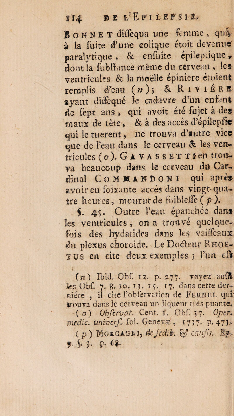 Bonne t diiîequa une femme , qniv- à la fuite d’une colique étoit devenue paralytique , & en fuite épileptique * dont îa fubftance même du cerveau , les ventricules & la moelle épiniere Soient Fera plis d’eau (n); & Rivière ayant diffequé le cadavre d’un enfant de fept ans , qui avoit été fujet à des maux de tète, & à des accès d’épilepfie qui le tuerent, ne trouva d’autre vice que de l’eau dans le cerveau & les ven¬ tricules ( G ). G a v A s s E T T i en trou¬ va beaucoup dans le cerveau du Car¬ dinal COMIAIDOKI qui apres avoir eu foixante accès dans vingt-qua¬ tre heures, mourut de foibiclfe ( p ). $. 47* Outre l’eau épanchée dans les ventricules , on a trouvé quelque¬ fois des hydatides dans les vàifeaux du plexus choroïde. Le Doéleur Rhoe- tus en cite deux exemples ; l’un edr t • ■ 1 t (n) Ibid. Gbf. p. 277. voyez auil les Obf. 7. io. 13.13. 17. dans cette der¬ nière , il cite Fobfervatien de Fernel qui trouva dans ïe cerveau un liqueur très puante. ( o) Obfcrvat. Cent. 1. Obf. 37. Oper mdic. univerf. fol Genevæ , 1737. p. 473- ( p ) MoxgA-GîOj de J} dit. cmjts-, If, f. J- 3- P*