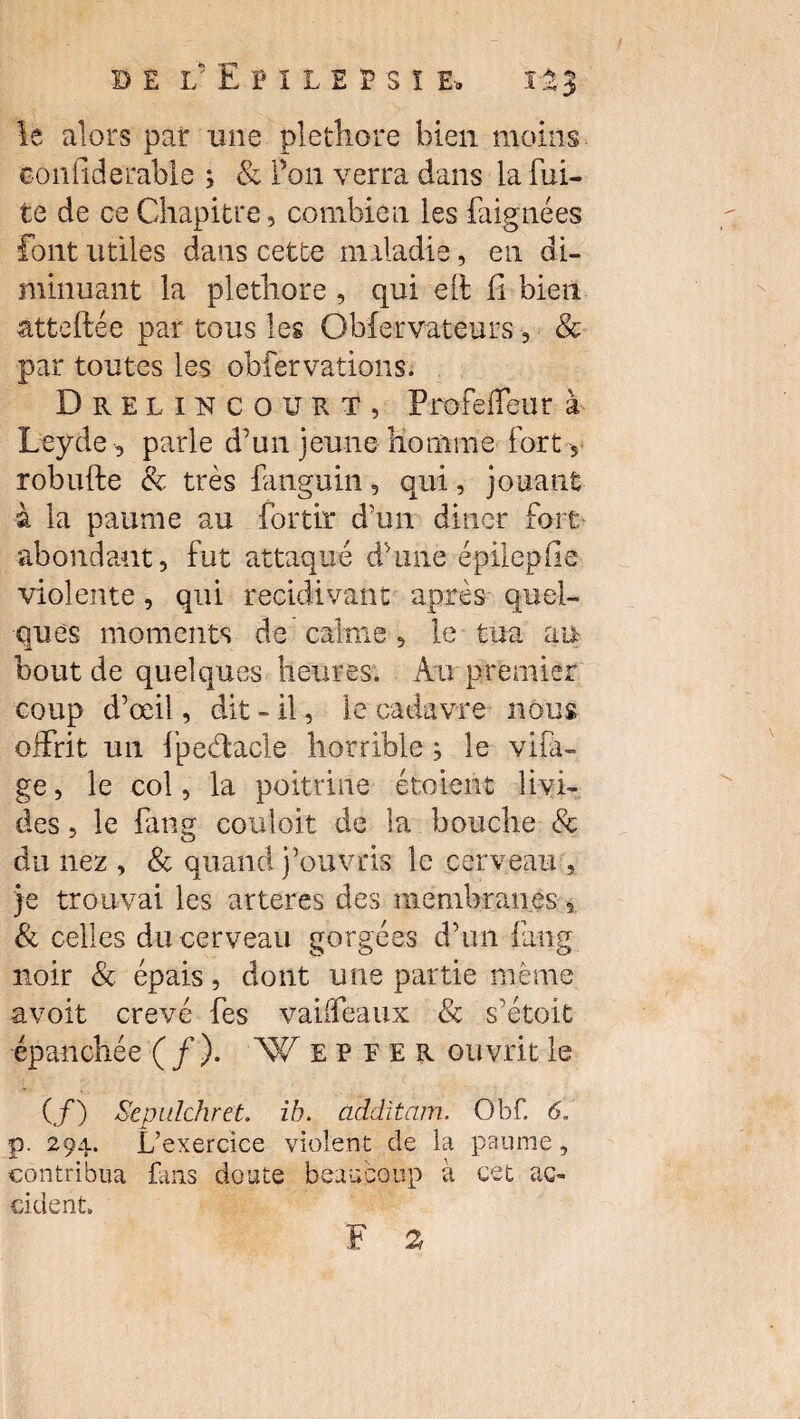 le alors par nue pléthore bien moins eonfiderable ; & Pon verra dans la fui¬ te de ce Chapitre, combien les baignées font utiles dans cette maladie, en di¬ minuant la pléthore , qui eft fi bien âtteftée par tous les Obfervateurs -, & par toutes les obfervations. Drelincourt, ProfefTeur à Leyde -, parle d’un jeune homme fort , robufte & très fanguin, qui, jouant à la paume au fortir d’un dîner fort abondant, fut attaqué dhme épilepfie violente, qui récidivant après quel¬ ques moments de calme, le tua an bout de quelques heures. Au premier coup d’œil, dit « il, le cadavre nous offrit un fpedacle horrible ^ le vira¬ ge , le col, la poitrine étoient livi¬ des , le fang couloit de la bouche & du nez , & quand j’ouvris le cerveau , je trouvai les arteres des membranes 5 & celles du cerveau gorgées d’un fang noir & épais, dont une partie même avoit crevé fes vaiffeaux & s’étoit épanchée ( f ). W E P E E R ouvrit le (/) Sepulchret. ih. additam. Obf. 6. p. 294. L’exercice violent de la paume, contribua fans doute beaucoup à cet ac¬ cident. F 2,