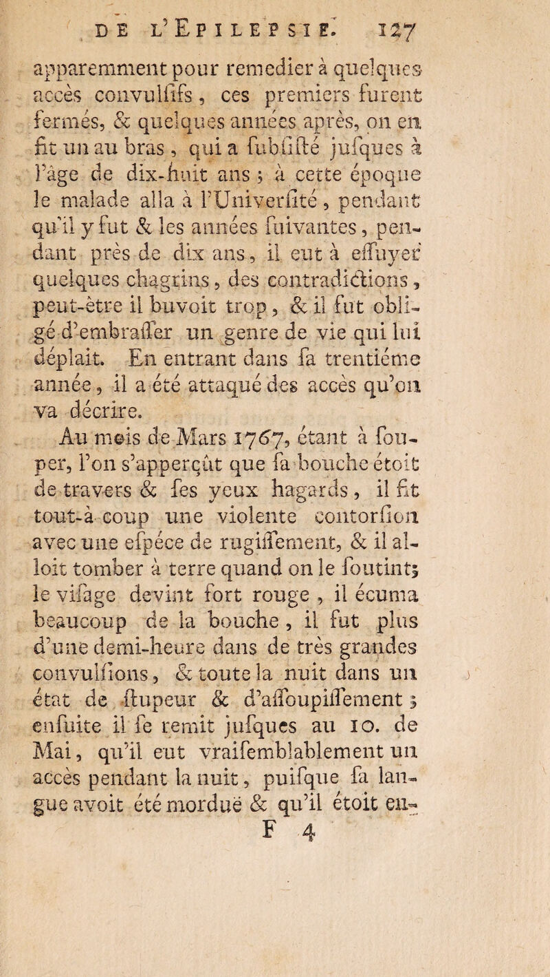 apparemment pour remedier à quelques accès convuliifs, ces premiers furent fermés, Sc quelques années après, 011 en fit un au bras, qui a fubhfté jufques à F âge de dix-huit ans; a cette époque le malade alla à FUriiverfité, pendant qu'il y fut & les années fuivantes, pen¬ dant près de dix ans, il eut à efîuyer quelques chagrins, des contradictions, peut-être il bu voit trop , <Sc il fut obli¬ gé d’embraiTer un genre de vie qui lui déplaît. En entrant dans fa trentième année, il a été attaqué des accès qu’on va décrire. Au rneis de Mars 1767, étant à fou- per, l’on s’appercht que fa bouche étoit de travers & fes yeux hagards , il fit tout-à coup une violente eontorfion avec une efpéee de rugiiTement, «Sc il al- loit tomber à terre quand on le foutint; le vifage devint fort rouge , il écuma beaucoup de la bouche , il fut plus d’une demi-heure dans de très grandes çonvulfions, & toute la nuit dans un état de -ftupeur & d’alfoupiflement 3 enfuite il fe remit jufques au 10. de Mai, qu’il eut vraifemblablement un accès pendant la nuit, puifque fa lan¬ gue avoit été mordue & qu’il étoit eu-
