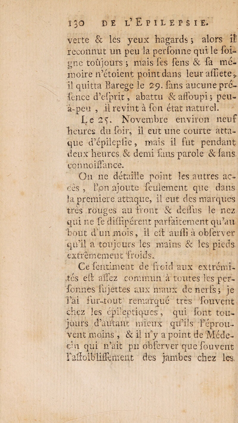 B £ LrEHL£PSïE. verte & les yeux hagards 3 alors rî reconnut un peu la perfonne- qui le foi- gne toujours ; mais Tes feus & fa mé¬ moire n’étoient point dans leurafiîete* il quitta Barege le 29. fans aucune pré- fence d’efprit, abattu & aflbupi 3 peu- à-peu , il revint à fon état naturel. Le 2f. Novembre environ neuf heures du foir, il eut une courte atta¬ que d’épileplie, mais il fut pendant deux heures & demi fans parole & fans tmmoiiTar.ee. On ne détaille point les autres ac¬ cès , F,on ajoute feulement que dans la première attaque, il eut des marques très rouges au front & de ffus le nez qui ne fe diffipérent parfaitement qu’au bout d’un .mois il eif auilî à obfcrver qu’il a toujours les mains & les pieds extrèrn em en t froids. Ce fentknent de froid aux extrémi¬ tés eft allez commun à toutes les per- 'fonnes lu jettes aux maux de nerfs 3 je l’ai fur-tout remarqué très fouvent chez les épileptiques, qui font tou¬ jours d’autant mieux qu’ils réprou¬ vent moins , & il n’y a point de Méde¬ cin qui n’ait pu obferver que fouvent rafîoiblifFemexxt des jambes chez les.