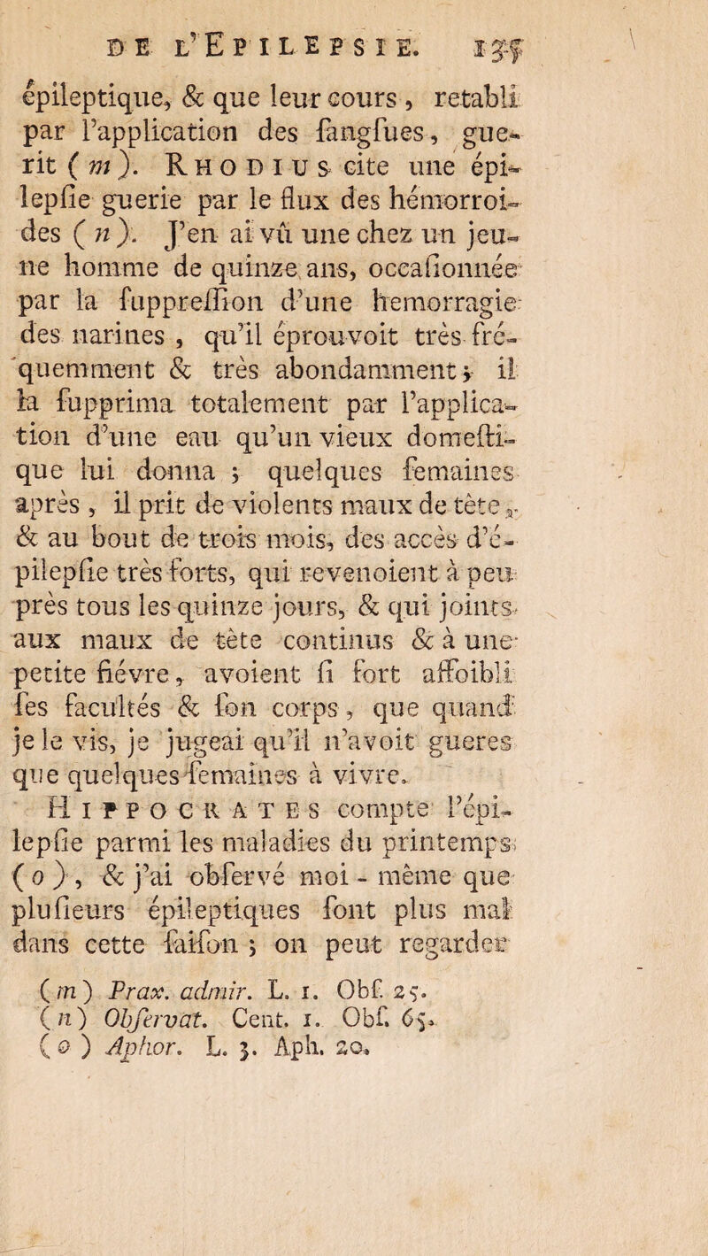 épileptique, & que leur cours , rétabli par l’application des fangfues, gué¬ rit ( m). R h o D I u s cite une épi- lepfle guerie par le flux des hémorroi- des ( n }. J’en ai vû une chez un jeu¬ ne homme de quinze ans, oceadonnée par la fuppreffion d’une hémorragie des narines , qu’il éprouvoit très fré¬ quemment & très abondamment > il la fupprima totalement par l’applica¬ tion d’une eau qu’un vieux domefti- que lui donna ; quelques femaines après , il prit de violents maux de tèter & au bout de trois mois, des accès d’é- pileplîe très forts, qui revenoient à peu près tous les quinze jours, & qui joints* aux maux de tète continus & à une- petite fièvre, avoient fi fort affoibli fes facultés & ion corps , que quand je le vis, je jugeai qu’il n’avoit gueres que quelques femaines à vivre, Hippocrates compte l’épi- lepfie parmi les maladies du printemps; ( o }, 8c j’ai obfervé moi - même que plufieurs épileptiques font plus mal dans cette fanon ; on peut regardée (m) Prax. admir. L. i. Obf. 2> (/i) Obfervat. Ceat. i. Obf. ( o ) Aphor. L. A,ph. so*