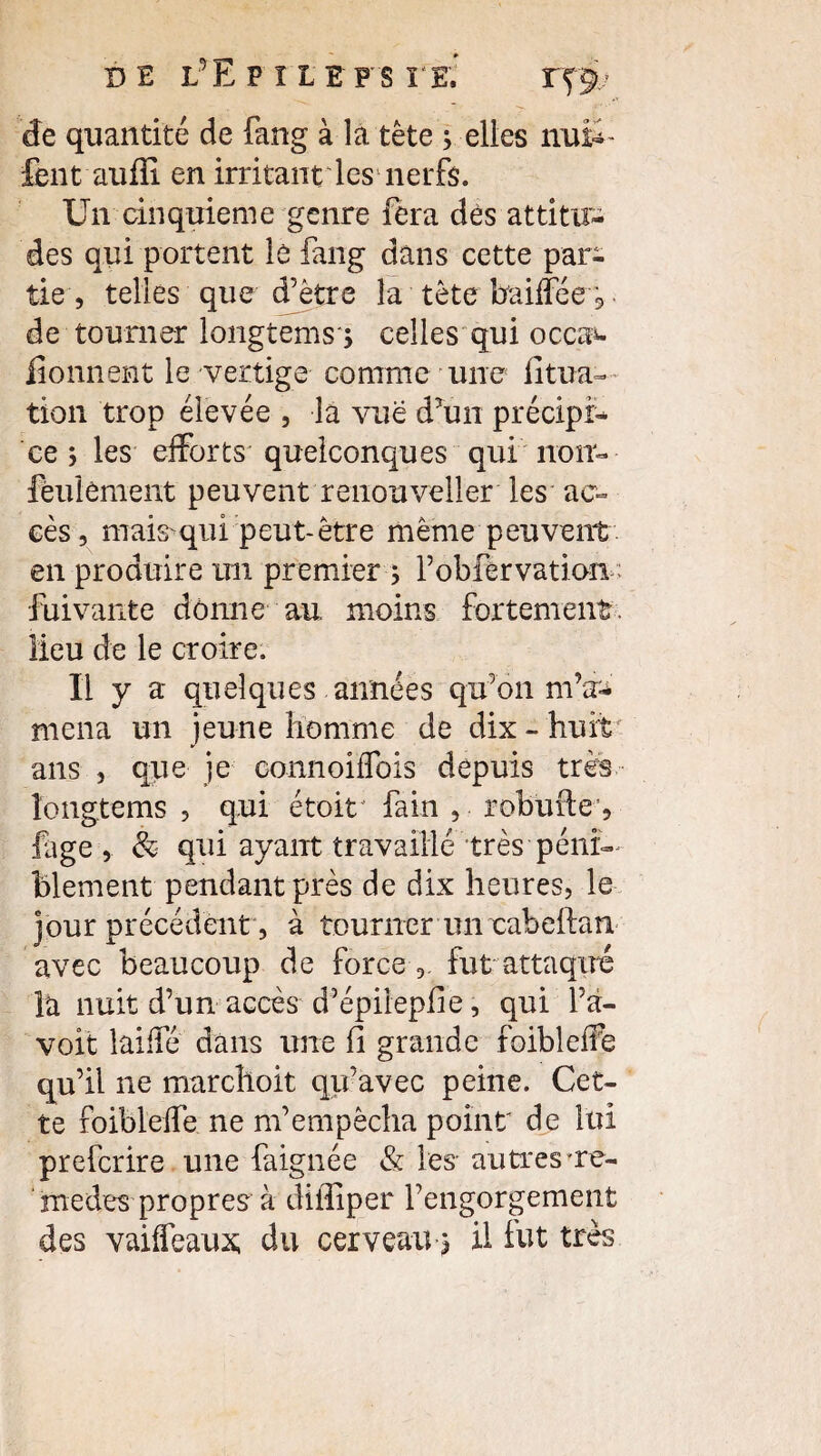 de quantité de fang à la tête ; elles nufe- fentaufïi en irritant les nerfs. Un cinquième genre fera des attitu¬ des qui portent lè fang dans cette par¬ tie , telles que d’être la tête baiffée 5 de tourner longtems*, celles qui occa*- iîonnent le vertige comme une fitua- tion trop élevée , la vue d’un précipi¬ ce 5 les efforts quelconques qui non- feulement peuvent renouveller les ac¬ cès, mais qui peut-être même peuvent en produire un premier 5 l’obfervation- fui vante donne au moins fortement lieu de le croire. U y a quelques années qu’on m’a^ mena un jeune homme de dix - huit' ans , que je connoiffois depuis très îongtems , qui étoit fain , robufieq fige, & qui ayant travaillé très péni¬ blement pendant près de dix heures, le jour précédent, à tourner un cabeftan avec beaucoup de force fut attaqué la nuit d’un accès d’épiiepfie, qui l’a- voit laiffé dans une fi grande foibleffe qu’il ne marchoit qu’avec peine. Cet¬ te îoibleffe ne m’empêcha point de lui prefcrire une faignée & les- autres're- medes propres à diffiper l’engorgement des vaiffeaux, du cerveau 3 il lut très