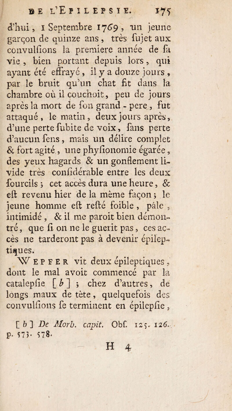 d’hui, 1 Septembre 1769, un jeune garçon de quinze ans , très fujet aux cônvulfions la première année de fa vie , bien portant depuis lors, qui ayant été effrayé , il y a douze jours , par le bruit qu’un chat fit dans la chambre où il çouchoit, peu de jours après la mort de fon grand - pere , fut attaqué, le matin, deux jours après, d’une pertefubite de voix, fans perte d’aucun feus, mais un délire complet & fort agité , une phyfipnomie égarée, des yeux hagards & un gonflement li¬ vide très coniidérable entre les deux fourcils ; cet accès dura une heure, 8c eft revenu hier de la même façon ; le jeune homme eft refté foible , pâle , intimidé , & il me paroit bien démon¬ tré , que fi on ne le guérit pas, ces ac¬ cès ne tarderont pas à devenir épilep¬ tiques. W E P F E R vit deux épileptiques , dont le mal avoit commencé par la catalepfie [ b ] ; chez d’autres, de longs maux de tète, quelquefois des convuliions fe terminent en épilepfie , [ b ] De Morb. capit. Obf. 125. 126. p. 573- 578*