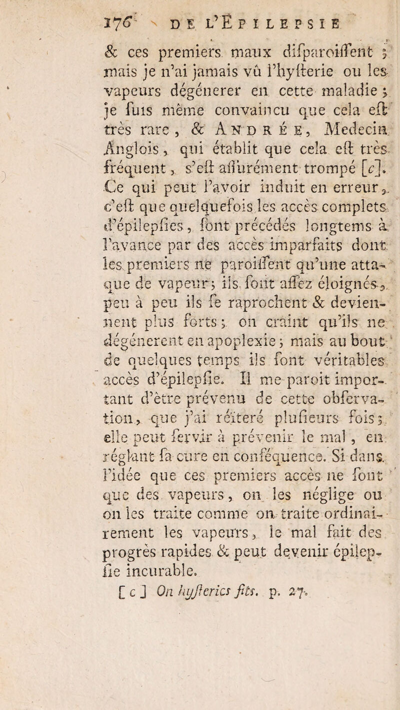 8c ces premiers maux difparoilfenfc t mais je n’ai jamais va i’hytterie ou les vapeurs dégénérer en cette maladie s je fuis même convaincu que cela efl très rare , 8c Andrée, Médecin. Anglois, qui établit que cela eft très fréquent, s’eü aiiurément trompé [<?]. Ce qui peut l’avoir induit en erreur 3. c’eft que quelquefois les accès complets d’épilepfies, font précédés longtems à. l’avance par des accès imparfaits dont les. premiers ne paroiiîent qu’une atta¬ que de vapeur, ils font aifez éloignés^, peu à peu ils fe raprochent & devien¬ nent plus forts ; on craint qu’ils ne dégénèrent en apoplexie ; mais au bout de quelques temps ils font véritables accès d’épilepiie. Il me paroit impor¬ tant d’être prévenu de cette obferva- tioii, que j’ai réitéré plusieurs fois; elle peut fervir à prévenir le mal , en réglant fa cure en conféquence. Si dans, l’idée que ces premiers accès ne font que des vapeurs, on les néglige ou on les traite comme on traite ordinai¬ rement les vapeurs, le mal fait des progrès rapides 8c peut devenir cpilep- iîe incurable. [ c j On hyj} crics fils. p. 27-.