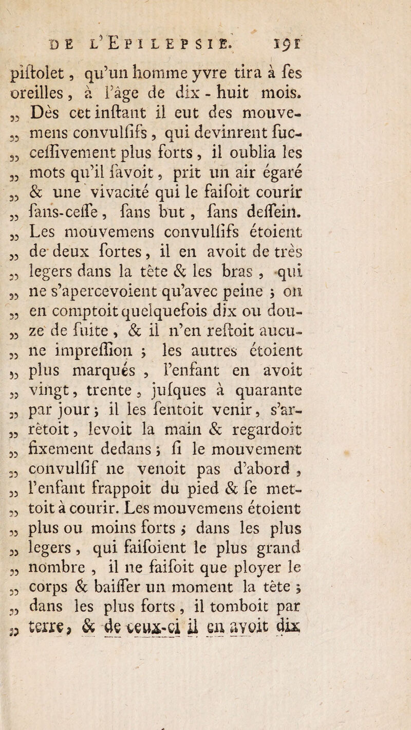 piftolet, qu’un homme yvre tira à fes oreilles , à l’âge de dix - huit mois. Dès cetinftant il eut des mouve- 33 mens convullifs 3 qui devinrent fuc- 35 ceflivement plus forts , il oublia les 33 mots qu’il favoit, prit un air égaré 33 & une vivacité qui le faifoit courir 33 fans-ceffe, fans but, fans delfein. 33 Les mouvemens convullifs étoient 33 de deux fortes, il en avoit de très 23 légers dans la tète & les bras , qui 33 ne s’apercevoient qu’avec peine ; on 3, en comptoit quelquefois dix ou dou- 23 ze de fuite , & il n’en reftoit aucu~ 33 ne impredion > les autres étoient 53 plus marqués , l’enfant en avoit 33 vingt, trente , julques à quarante 33 par jour; il les fentoit venir, s’ar- 3, rêtoit, levoit la main & regardoit 32 fixement dedans ; li le mouvement 33 convullif ne venoit pas d’abord , 33 l’enfant frappoit du pied & fe met- 33 toit à courir. Les mouvemens étoient 33 plus ou moins forts > dans les plus 33 légers , qui faifoient le plus grand 23 nombre , il ne faifoit que ployer le 33 corps & bailfer un moment la tète , 23 dans les plus forts, il tomboit par terre? & de ceux-ci il en avoit dix