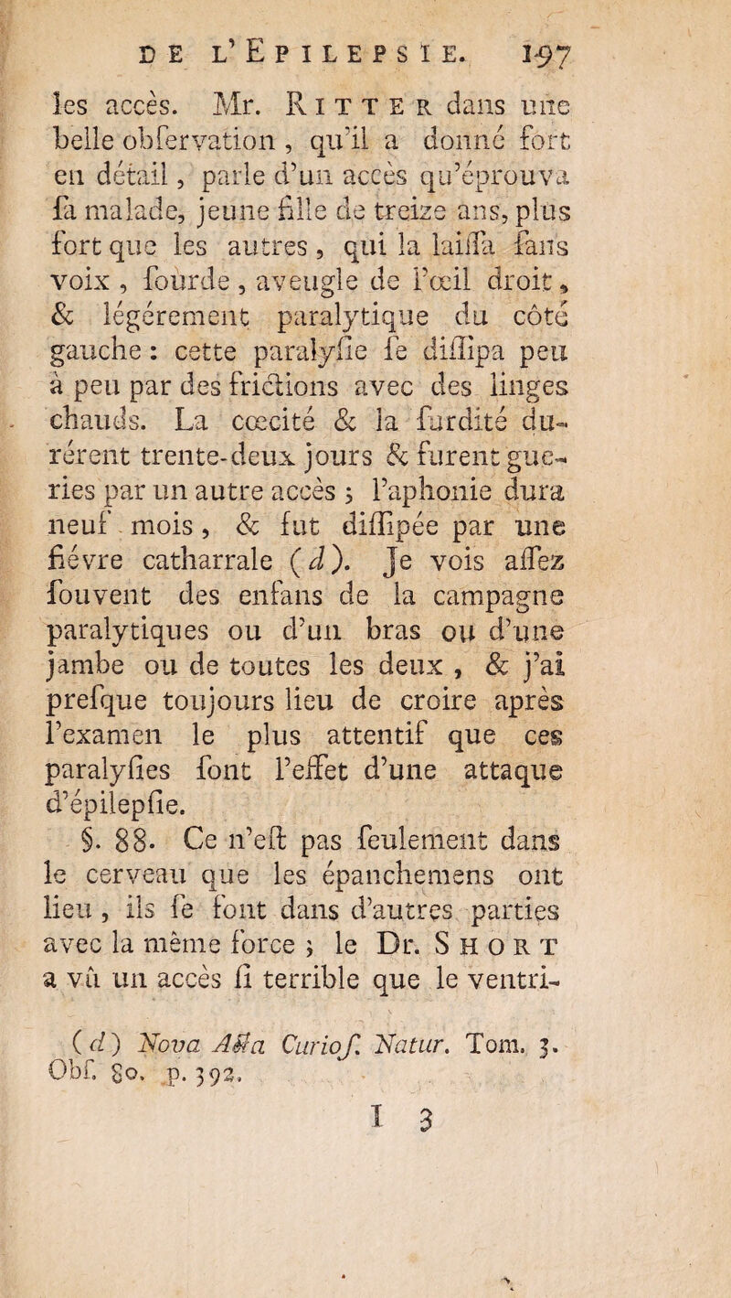 les accès. Mr. Ritter dans une belle obfervation , qu'il a donne fort en détail, parle d’un accès qu’éprouva fa malade, jeune fille de treize ans, plus fort que les autres , qui la laiffa fans voix , foùrde, aveugle de l’œil droit» & légèrement paralytique du côté gauche : cette paralylie fe diffipa peu à peu par des frictions avec des linges chauds. La cœcité & la fur dite du¬ rèrent trente-deux jours 8c furent gué¬ ries par un autre accès ; l’aphonie dura neuf mois, & fut diffipée par une fièvre catharrale ( d ). je vois affez fouvent des enfans de la campagne paralytiques ou d’un bras ou d’une jambe ou de toutes les deux , 8c j’ai prefque toujours lieu de croire après l’examen le plus attentif que ces paralyfies font l’effet d’une attaque d’épilepfie. §. 88- Ce n’eft pas feulement dans le cerveau que les épanchemens ont lieu , ils fe font dans d’autres parties avec la même force ; le Dr. Short a vii un accès fi terrible que le ventri- ( d ) Nova AU a Curiof. Natur. Tom. 3. Obf. go, p. 39a.