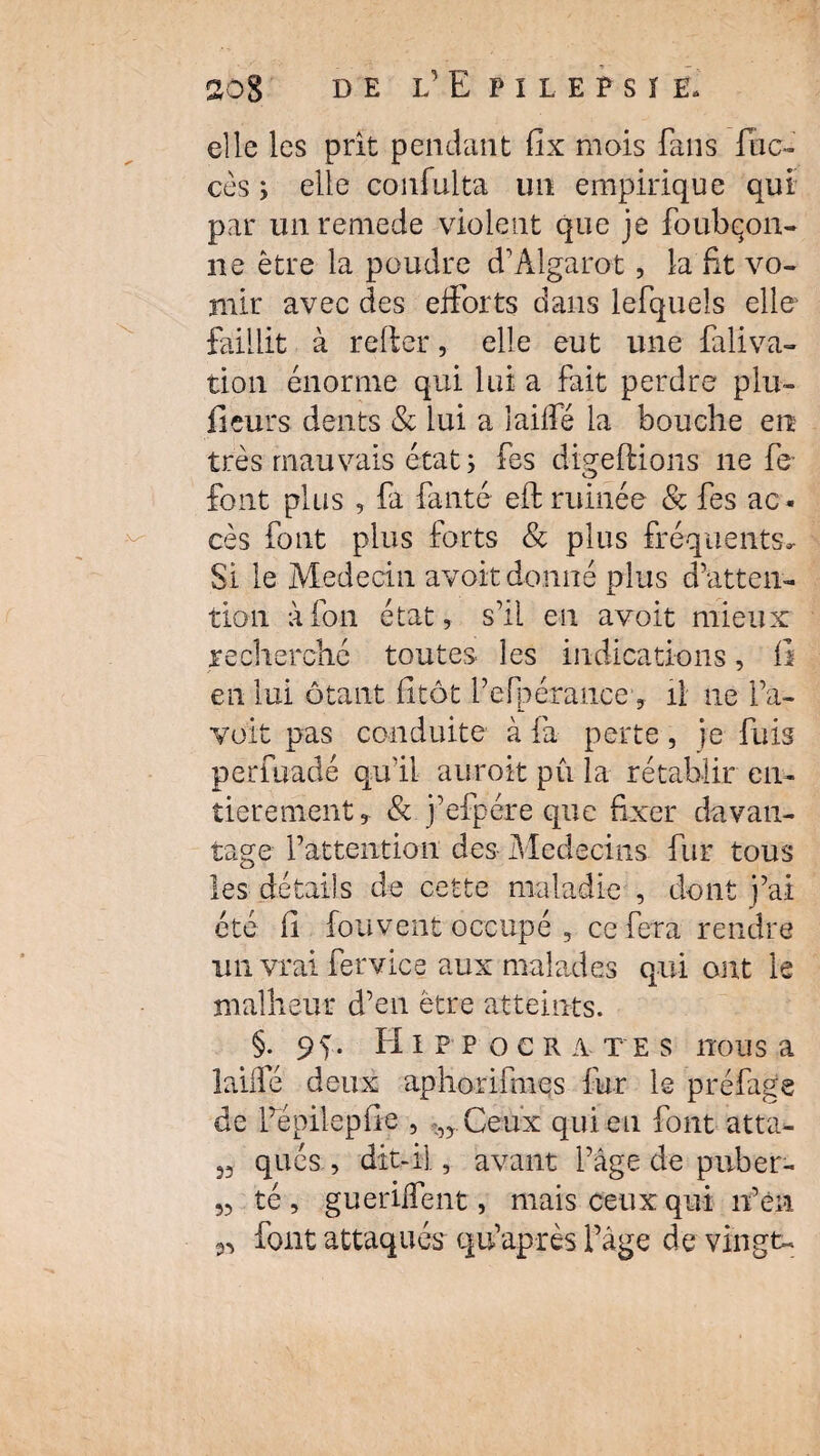 elle les prit pendant flx mais fans fon¬ cés ; elle confulta un empirique qui par unremede violent que je foubqon- ne être la poudre d’Algarot, la fit vo¬ mir avec des efforts dans lefqueîs elle faillit à relier, elle eut une faliva- tion énorme qui lui a fait perdre plu- fieurs dents & lui a laiffé la bouche en très mauvais état ; fes digeflions ne fe font plus , fa fauté efl ruinée & fes ac¬ cès font plus forts & plus fréquents. Si le Médecin avoir donné plus d’atten¬ tion à ion état, s’il eu avoit mieux recherché toutes- les indications, fi en lui ôtant fitôc l’efpérance, il ne l’a- voit pas conduite à fa perte, je fuis perfuadé qu’il auroit pu la rétablir en¬ tièrement , & j’efpére que fixer davan¬ tage l’attention des Médecins fur tous les détails de cette maladie , dont j’ai été fi fou vent occupé , ce fera rendre un vrai fervice aux malades qui ont le malheur d’en être atteints. §. 9g. Hippocrates nous a laiffé deux aphorimies fur le pré fige de fépilepfie , Ceux qui eu font atta- 33 qués , dit-il, avant l’âge de puber- 33 té, gueriffent, mais ceux qui n’en 33 font attaqués qu’après l’âge de vingt-