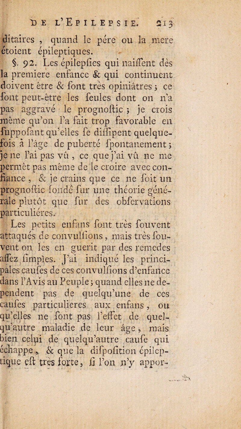 i> e l’Epîlepsïe, 513 dltaires , quand le père ou la mere ètoient épileptiques. §. 92. Les épilepfies qui naiffent dès îa première enfance & qui continuent doivent être & font très opiniâtres , ce font peut-être les feules dont on ira pas aggravé le prognoftic ; je crois même qu’on l’a fait trop favorable en fuppofant qu’elles fe diflipent quelque¬ fois à l’âge de puberté fpontanement ; je ne l’ai pas vu , ce que j’ai vû ne me permet pas même de le croire avec con¬ fiance , & je crains que ce ne foit un prognoftic fondé fur une théorie géné¬ rale plutôt que fur des obfervations particulières. Les petits etifajis font très fouvent attaqués de convulfions, mais très fou- vent on les en guérit par des remedes alfez fimples. J’ai indiqué les princi¬ pales eaufes de ces convulfions d’enfance dans l’Avis au Peuple ; quand elles ne dé¬ pendent pas de quelqu’une de ces eaufes particulières aux enfans, ou qu’elles 11e font pas l’effet de queî- qu’gutre maladie de leur âge, mais bien celui de quelqu’autre caufe qui échappe & que îa difpofition épilep¬ tique eft très forte, fi l’on p’y appor-