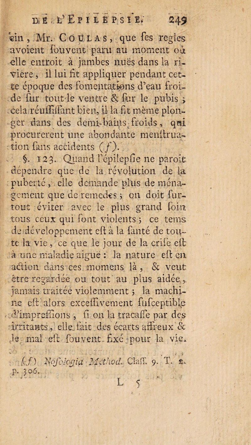 «in, Mr. Coulas, que fes réglés avouent Couvent paru au moment où elle entroit à jambes nues dans la ri¬ vière , il lui fit appliquer pendant cet¬ te époque des fomentations d’eau froi¬ de fur tout le ventre & fur le pubis > cela réuffiffant bien, il la fit meme plon¬ ger dans des demi-bains - froids, qui procurèrent une abondante menlirna¬ tion fans accidents (/). §. 123. Qtîand répilepfie ne paroifc dépendre que de la révolution de la puberté , . elle demande plus de ména¬ gement que de remedcs » on doit fur- tout éviter avec le plus grand foin tous ceux qui font violents , ce tems de développement eft à la fanté de tou¬ te la vie, ce que le jour de la crife eft à une maladie aiguë : la nature eft en a&ion dans ces momeiis là, & veut être regardée ou tout au plus aidée , jamais traitée violemment ; la machi¬ ne eft alors excehivernent fufceptiblc dfirnpr cillons , fi on la traça lie par des irritants, elle..fait des écarts affreux'& h mal eft fou vent fixé pour la vie. .(/) Vôfcl-oÿia Mcthûd Claff. T.