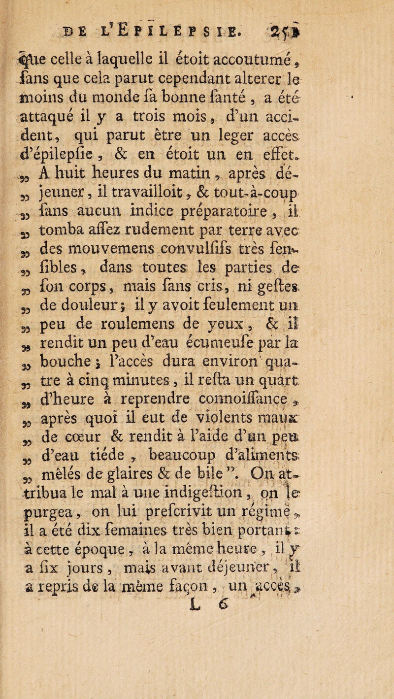 be l’Epilepsie. 2 fi ^flie celle à laquelle il étoit accoutumé 9 fans que cela parut cependant altérer le moins du monde fa bonne fanté , a été attaqué il y a trois mois , d’un acci¬ dent, qui parut être un léger accès d’épilepüe , & en étoit un en effet. „ A huit heures du matin , après dé- jeûner, il travailloit, & tout-à-coup fans aucun indice préparatoire , il 35 tomba affez rudement par terre avec 35 des mouvemens convulfifs très fen- 55 fibles, dans toutes les parties de 35 fon corps, mais fans cris, ni geftes 35 de douleur \ il y avoit feulement un 35 peu de roulemens de yeux, & il rendit un peu d’eau écumeufe par la 33 bouche , l’accès dura environ qua- 33 tre à cinq minutes, il relia un quart 3, d’heure à reprendre connoiffance » 53 après quoi il eut de violents mauac 33 de cœur & rendit à l’aide d’un peu 33 d’eau tiède , beaucoup d’aliments 33 mêlés de glaires & de bile On at¬ tribua le mal à une îndigellion , on \& purgea, on lui prefcrivit un régime * il a été dix femaines très bien portant- à cette époque , à la même heure , il y a lix jours , mais avant déjeuner, il a repris de la même façon , un /accès-* L &