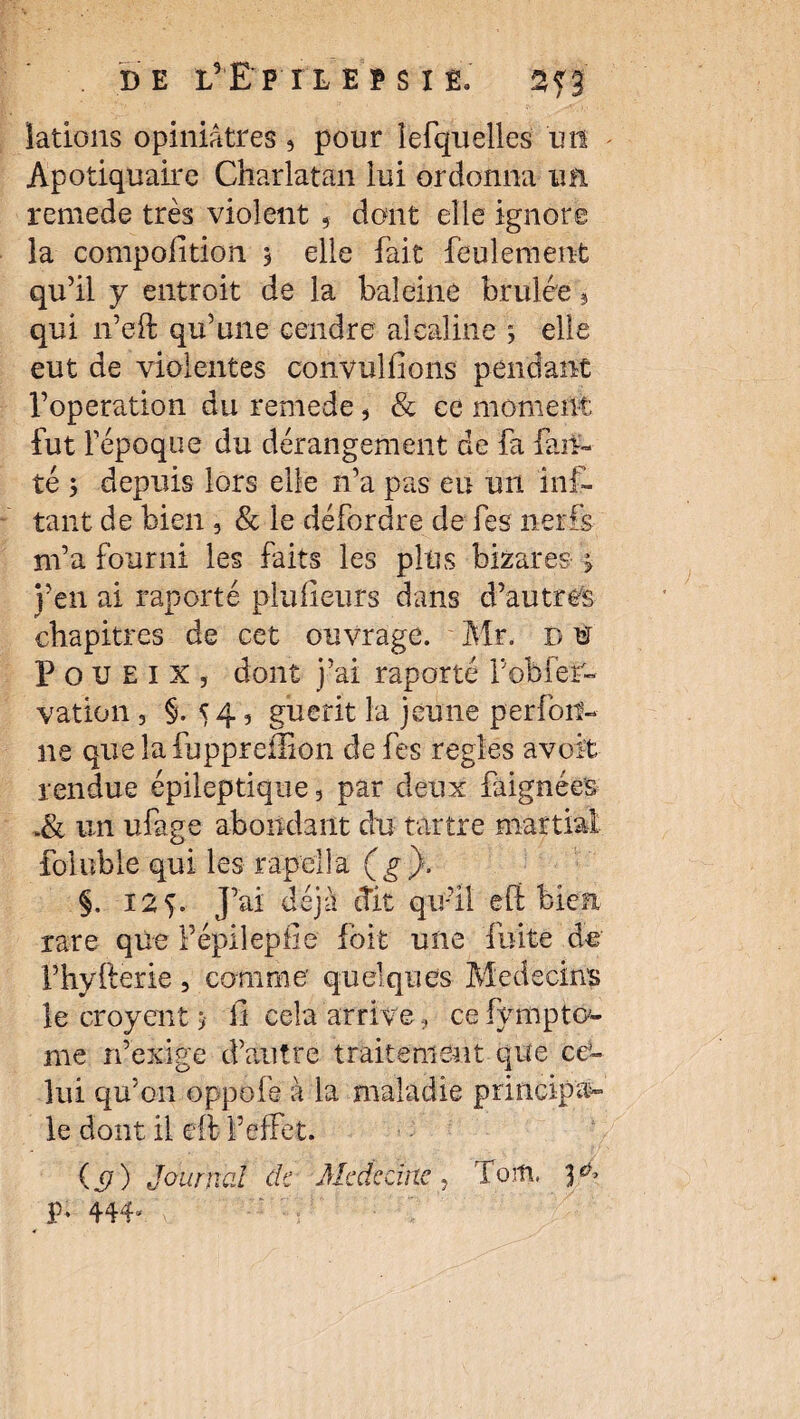 DE LrE'P'IL E * S I E. 2^3 iations opiniâtres , pour îefquelles un Apotiquaire Charlatan lui ordonna un remede très violent , dont elle ignore la compofition 3 elle fait feulement qu’il y entroit de la baleine brûlée 5 qui n’eft qu’une cendre alcaline 3 elle eut de violentes convulfions pendant l’operation du remede, & ce moment fut l’époque du dérangement de fa fau¬ te 3 depuis lors elle n’a pas eu un mi¬ tant de bien 3 & le défordre de fes nerfs m’a fourni les faits les plus bizares 3 j’en ai raporté plulieurs dans d’autres chapitres de cet ouvrage. Mr. b u P o u e 1 x 5 dont j’ai raporté l’obier- vation 3 §.54, guérit la jeune perfoif- ne que îafuppreilion de fes réglés avoit rendue épileptique 3 par deux faignées .& un ufage abondant du tartre martial foluble qui les rapclla ( g ). §. 125. J’ai déjà «fit qu’il e fl: bien rare que Fépilepfie foit une fuite de l’hyfterie, comme' quelques Médecins le croyent 3 il cela arrive, ce fympto'- me n’exlge d’autre traitement que ce¬ lui qu’on oppofe à la maladie principal le dont il cft l’effet. ( ) Journal de Médecine, foiti, 3.^» p. 444,