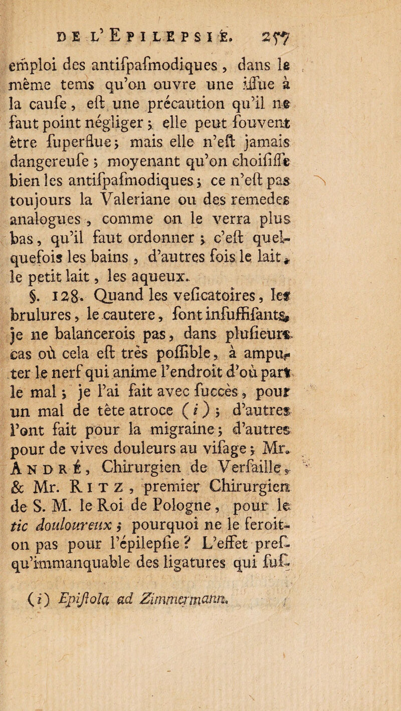 emploi des antifpafmodiques , dans le même tems qu’on ouvre une ifiue à la caufe, eft une précaution qu’il ne faut point négliger y elle peut fouvent être fuperflue; mais elle n’efl jamais dangcreufe ; moyenant qu’on choififfe bien les antifpafmodiques y ce n’eft pas toujours la Valériane ou des remedes analogues , comme on le verra plus bas , qu’il faut ordonner $. c’eft quel¬ quefois les bains , d’autres fois le lait * le petit lait, les aqueux.. §. 128. Quand les veficatoîres, lef brûlures, le cautere, font infuffifant& je ne balancer ois pas, dans plufieur*. cas où cela efl; très poiïïble, à ampiv ter le nerf qui anime l’endroit d’où part le mal j je l’ai fait avec fuccès, pouf un mal de tète atroce ( i) 5 d’autres Font fait pour la migraine -, d’autres pour de vives douleurs au vifage j Mr» André, Chirurgien de Yerfaille* & Mr. Ritz, premier Chirurgien de S. M. le Roi de Pologne, pour le tic douloureux ,* pourquoi ne le feroit- on pas pour l’cpilepiie ? L’effet preR qu’immanquable des ligatures qui fuÇ (i) Epijlola ad Zimmermann.