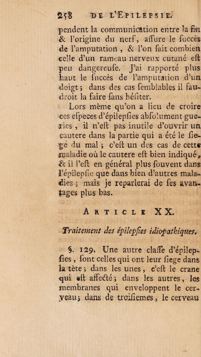 pendent la communication entre la fm & l’origine du nerf, allure le fuccès de l’amputation , & l’on fait combien celle d’un rameau nerveux cutané eft peu dangereufe. J’ai rapporté plus liant le fuccès de l’amputation d’un doigt ; dans des cas femblables il fan- droit la faire fans hé il ter. Lors meme qu’on a lieu de croire ©es efpeces d’épileplles abfolument gue¬ ules , il n’eft pas inutile d’ouvrir un cautere dans la partie qui a été le fie- ge du mal ; c’eft un des cas de cettf rpaladie où le cautère eft bien indiqué* & il Feft en général plusfouvent dans l’épilëpfie que dans bien d’autres mala¬ dies j mais je reparlerai de fes avan¬ tages plus bas. Article XX. Traitement des épilepjies idiopathiques* §. 129. Une autre clalTe d’épilep- fies , font celles qui ont leur ftege dans la tète; dans les unes, c’eft le crâne qui «ft affeefté; dans les autres, les membranes qui enveloppent le cer¬ veau; dans de trcdiiemes3 le cerveau