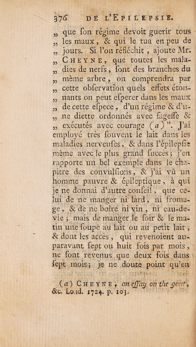 3? que Ton régime devoit guérir tous 33 les maux, & qui le tua en peu de 53 jours. Si l’on réfléchit , ajoute Mr. 55 C H E Y N E , que toutes les mala- 33 dies de nerfs, font des branches du 33 même arbre , on comprendra par ,3 cette ob fer va tîon quels effets éton- 33 liants on peut efperer dans les maux M de cette efpece , d’un régime & d’m- 55 ne diette ordonnés avec fageife & 33 exécutés avec courage ( a ) J’ai employé très fouvent le lait dans les maladies nerveufes, & dans fépilepfie même avec le plus grand fuccès ; j’en rapporte un bel exemple dans le cha¬ pitre des convulfions, & j’ai vu un homme pauvre & épileptique, à qui je ne donnai d’autre confeil, que ce¬ lui de ne manger ni lard, ni froma¬ ge , & de ne boire ni vin , ni eau-de- vie ; mais de manger le fôir & le ma¬ tin une foupe au lait ou au petit lait, & dont les accès, qui revenoient au¬ paravant fept ou huit fois par mois, ne font revenus que deux fois dans fept mois ; je ne doute point qu’eu ' 41 ‘ ’ f if / p : ■; : n (a) Cheyne, cineffay on the cjout\ &c. Load. 1724. p. 103,