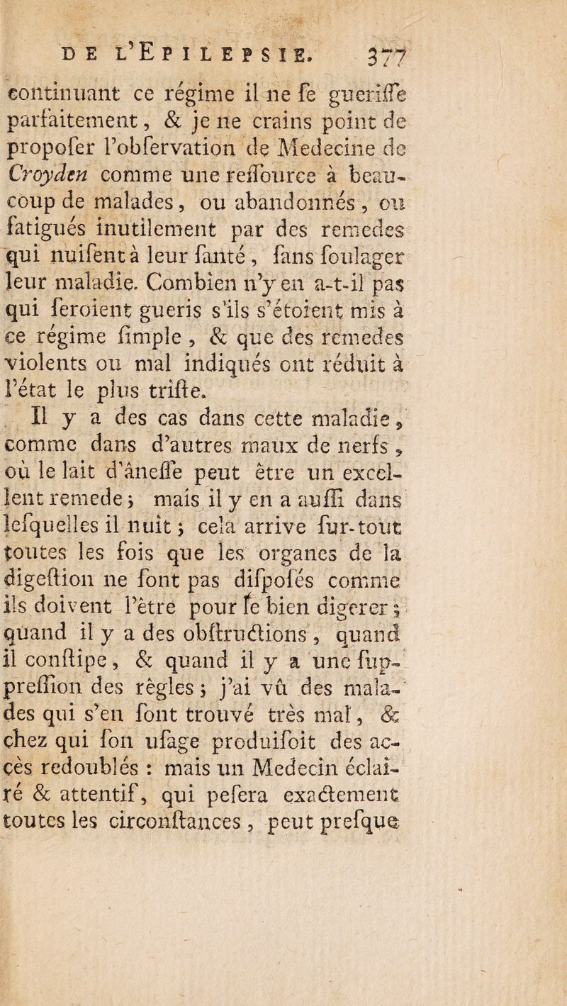 continuant ce régime il ne fe guerilTe parfaitement, & je ne crains point de propofer l’obfervation de Médecine de Croydcn comme une reiîbnrce à beau¬ coup de malades, ou abandonnés , ou fatigués inutilement par des remedes qui nuifent à leur failté, fans foulager leur maladie. Combien n’y en a-t-il pas qui feroient guéris s’ils s’étoient mis à ce régime fimple , & que des remedes violents ou mal indiqués ont réduit à Pétat le plus trifte. Il y a des cas dans cette maladie 9 comme dans d’autres maux de nerfs * où le lait d’âneffe peut être un excel¬ lent remede s mais il y en a aufîi dans lefquelles il nuit $ cela arrive fur-tout toutes les fois que les organes de la digeftion ne font pas difpolés comme ils doivent l’être pour fe bien digerer ; quand il y a des obftru étions, quand il conftipe, & quand il y a une fiip- preflion des règles ; j’ai vu des mala¬ des qui s’en font trouvé très mal, & chez qui fon ufage produifoit des ac¬ cès redoublés : mais un Médecin éclai¬ ré & attentif, qui pefera exactement toutes les circonftances , peut prefqua