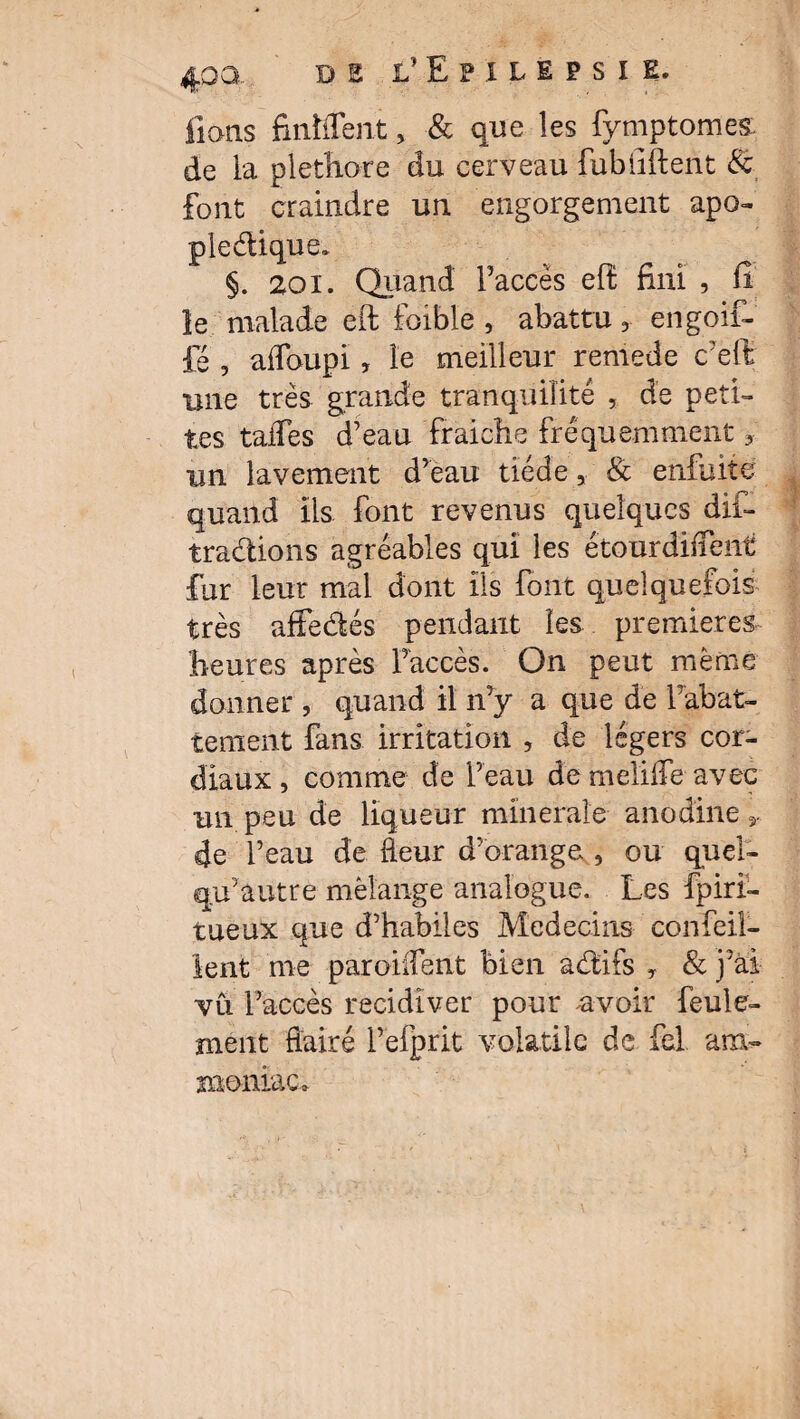 fions finhTent, & que les fymptomes: de la pléthore du cerveau fubliftent & font craindre un engorgement apo¬ plectique. §. 201. Quand l’accès eh fini , fi le malade eft foible , abattu 3 engoif- fé , affoupi, le meilleur remède c’efi une très grande tranqüiîitê , de peti¬ tes talTes d’eau fraiche fréquemment 3 un lavement d’eau tiède, & enfuite quand ils font revenus quelques dif- tradions agréables qui les étourdirent fur leur mal dont ils font quelquefois très affedés pendant les. premières heures après l’accès. On peut même donner , quand il n’y a que de rabat¬ tement fans irritation , de légers cor¬ diaux, comme de l’eau de meliife avec un peu de liqueur minérale anodine 4e l’eau de fleur d’orange , ou quel- qu’autre mélange analogue. Les fpiri- tueux que d’habiles Médecins confeil- lent me paroiifent bien adifs 3 & j’ai vu l’accès récidiver pour avoir feule¬ ment flairé l’efprit volatile de M am¬ moniac»