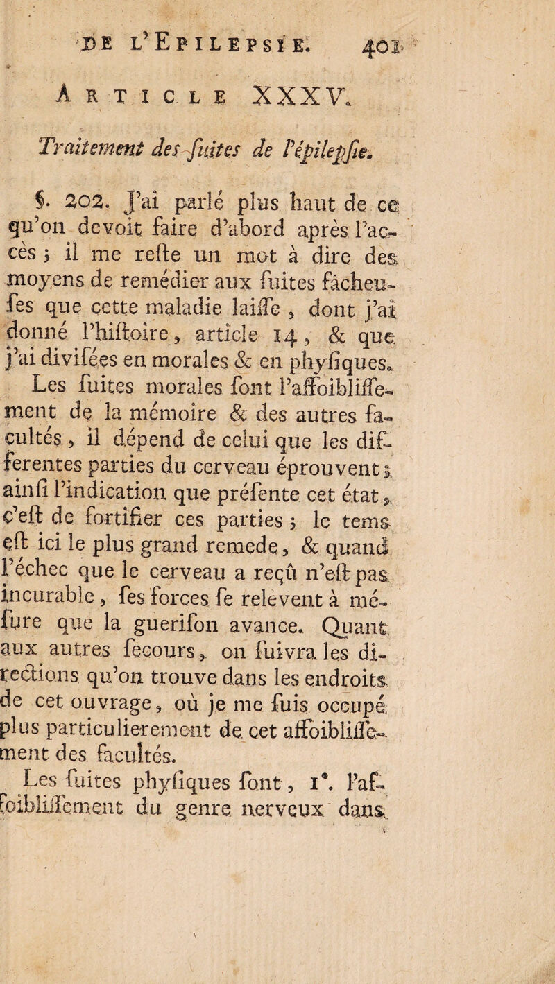 Article XXXV. Traitement des fuites de Pépilepfw. $• 202. J’ai parlé plus haut de ce qu’on devoit faire d’abord après l’ac¬ cès 5 il me relie un mot à dire des moyens de remédier aux fuites fâcheu- fes que cette maladie lailfe , dont j’ai donné l’hiftoire, article 14, & que j’ai divifées en morales & en phyfiques* Les fuites morales font l’affoibliife- ment de la mémoire 8c des autres fa¬ cultés , il dépend de celui que les dif¬ ferentes parties du cerveau éprouvent j, ainli l’indication que préfente cet état» c’eli de fortifier ces parties ; le tems çft ici le plus grand remede, & quand Fechec que le cexveau a reçu n’elipas incurable , fes forces fe relevent à mé- fure que la guerifon avance. Quant aux autres fecours, on fuivra les di¬ rections. qu’on trouve dans les endroits de cet ouvrage, où je me fuis occupé, plus particulièrement de cet affoiblilîe- ment des facultés. Les fuites phyflques font, 1*. Pat foibliiTement du genre nerveux dans.