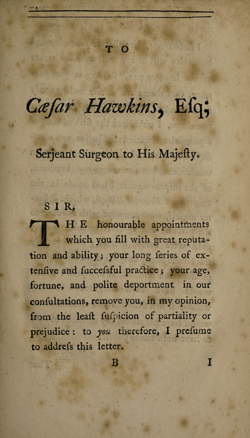 T O Ccefar Hawkins^ Efq} ■ M- <« ♦ J ^ . • . I 3* . Serjeant Surgeon to His Majefty. I SIR, * *** -JjW| -» TH E honourable appointments which you fill with great reputa¬ tion and ability; your long feries of ex- tenfive and fuccefsful pra&ice $ your age, fortune, and polite deportment in our confultations, remove you, in my opinion, from the lead fufpicion of partiality or prejudice: to you therefore, I prefume to addrefs this letter.