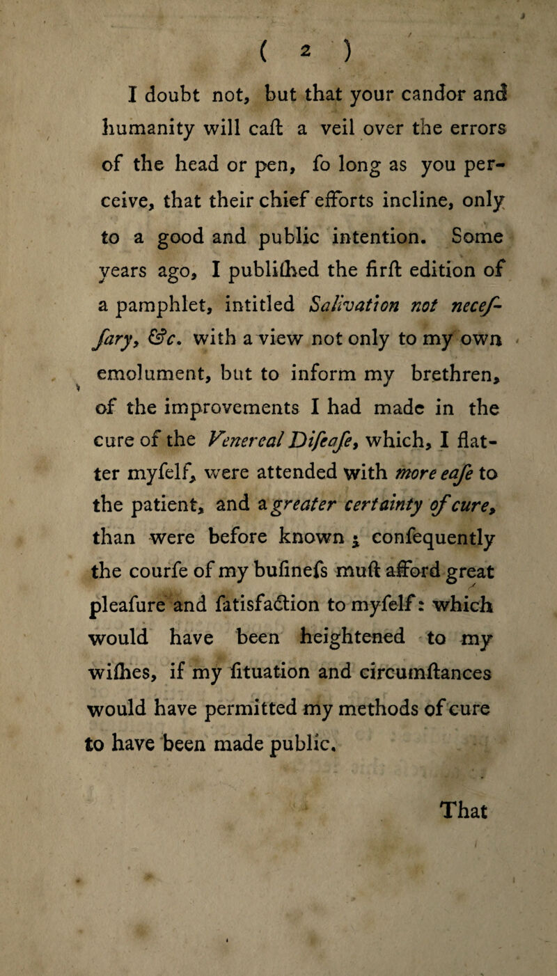 J ( 2 ) I doubt not, but that your candor and humanity will caft a veil over the errors of the head or pen, fo long as you per¬ ceive, that their chief efforts incline, only to a good and public intention. Some years ago, I publifhed the firft edition of a pamphlet, in titled Salivation not necef- Jary, &c. with a view not only to my own emolument, but to inform my brethren, of the improvements I had made in the cure of the Venereal Difeafe, which, I flat¬ ter myfelf, were attended with more eafe to the patient, and a greater certainty of cure, than were before known * confequently the courfe of my bufinefs muft afford great pleafure and fatisfadtion to myfelf: which would have been heightened to my wifhes, if my fituation and circumftances would have permitted my methods of cure to have been made public. That