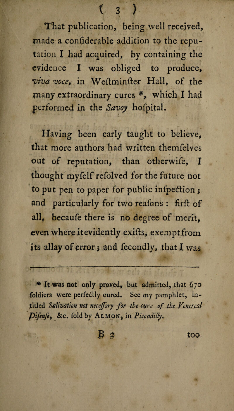 That publication, being well received, made a confiderable addition to the repu¬ tation I had acquired, by containing the evidence I was obliged to produce, viva voce, in Weftminfter Hall, of the many extraordinary cures *, which I had performed in the Savoy hofpital. w- * Having been early taught to believe, that more authors had written themfelves out of reputation, than otberwife, I thought myfelf refolved for the future not to put pen to paper for public infpeftion ; and particularly for two reafons : firft of all, becaufe there is no degree of merit, even where it evidently exifts, exempt from its allay of error $ and fecondly, that! was * It was not only proved, but admitted, that 670 foldiers were perfectly cured. See my pamphlet, in- titled Salivation not necejfary for the cure of the Venereal pifeafe, &c. fold by Almon, in Piccadilly. £ 2 too