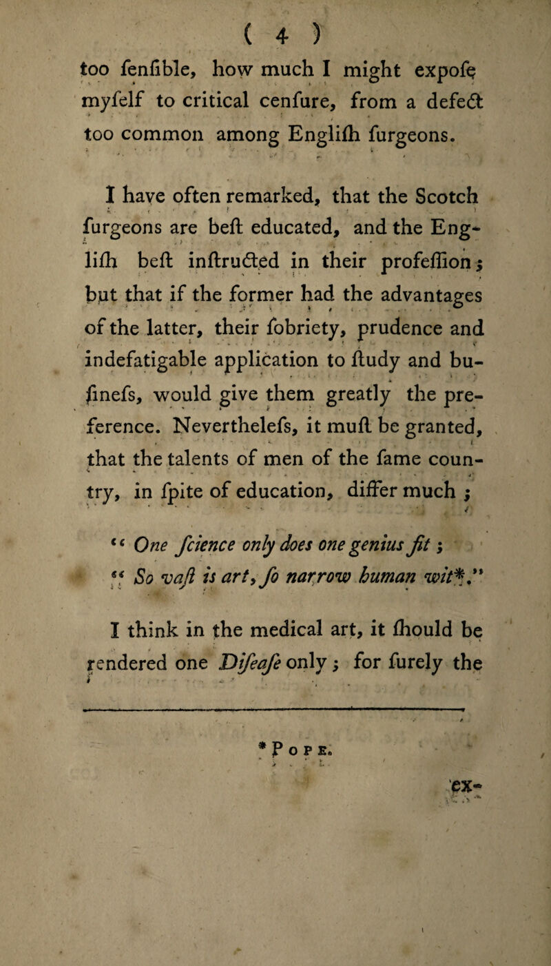 too fenlible, how much I might expoft myfelf to critical cenfure, from a defeat 9 . . f . 4 > , too common among Englilh furgeons. '• ' /''.!** * * 1 . -\ . I have often remarked, that the Scotch 4 ■ - - • A f ‘ . ! • . . furgeons are beft educated, and the Eng* lifh beft inftrudted in their profeflion; but that if the former had the advantages of the latter, their fobriety, prudence and indefatigable application to ftudy and bu- * |inefs, would give them greatly the pre¬ ference. Neverthelefs, it mull be granted, * ' • * • * ... i that the talents of men of the fame coun- <» * ' * * * > . 4‘ try, in fpite of education, differ much ; tc One fcience only does one genius fit; s< So vafi is arty fo narrow human wit*'1 I think in the medical art, it Ihould be ■ • * • * rendered one Difeafe only; for furely the * P OPE. * * I