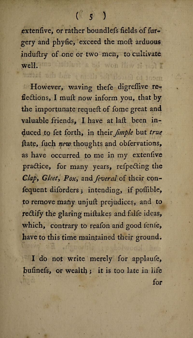 extenfive, or rather boundlefs fields of fur- gery and phyfic, exceed the moft arduous * indufhy of one or two men? to cultivate well. ; v ; ' * ■ . ' / '■ V V 4> ■ i I ’ * * , * * » ' * 4^ • * i t » However, waving thefe digreffive re-? fiedtions, I mufl: now inform you, that by the importunate requeft of fome great and valuable friends, I have at laft been in¬ duced to fet forth, in their Jimple but true ftate, fuch new thoughts and obfervations, as have occurred to me in my extenfive practice, for many years, refpedting the Clap, Gleet, Pox, and federal of their con- fequent diforders j intending, if poffible, to remove many unjuft: prejudices, and to redlify the glaring miftakes and falfe ideas, which, contrary to reafon and good ienfe, have to this time maintained their ground. I do not write merely for applaufe, bufinefs, or wealth ; it is too late in life * * * - • ‘ ' . ** • .... y ... for