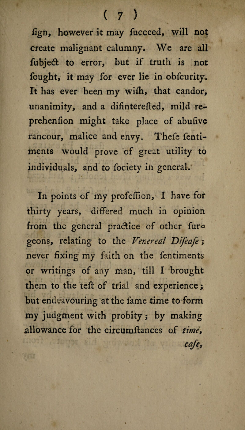 fign, however it may fucceed, will not create malignant calumny* We are all fubjedt to error, but if truth is not fought, it may for ever lie in obfcurity. It has ever been my wifh, that candor, unanimity, and a difinterefted, mild re- prehenfion might take place of abufive rancour, malice and envy. Thefe fenti- ments would prove of great utility to individuals, and to fociety in general. In points of my profefiion, I have for thirty years, differed much in opinion from the general practice of other fur<= geons, relating to the Venereal Difeafe; never fixing my faith on the fentiments or writings of any man, till I brought them to the teft of trial and experience; but endeavouring at the fame time to form my judgment with probity; by making allowance for the circumftances of time, cafe.