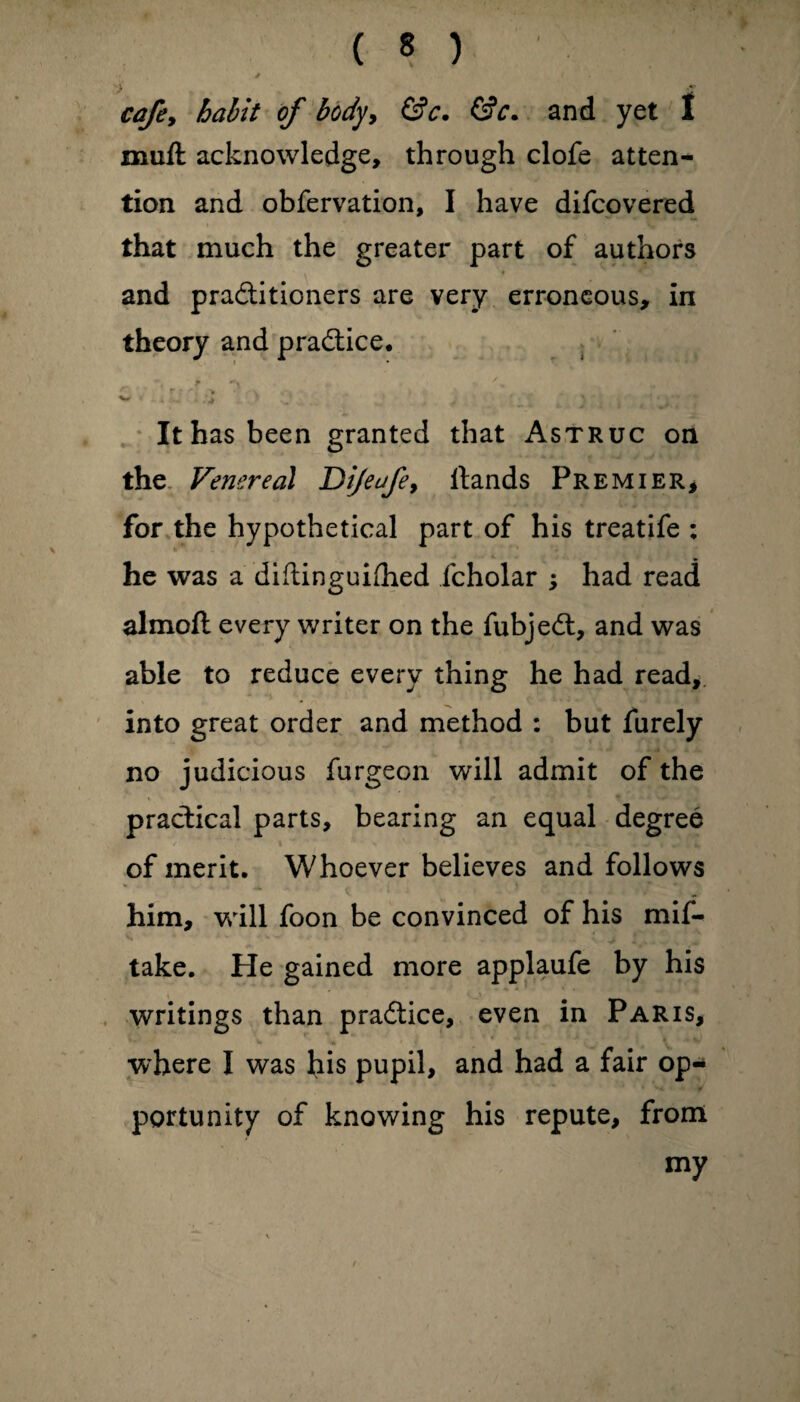 / < ■> £ cafe, habit of body, &c. &c* and yet I mull acknowledge, through clofe atten¬ tion and obfervation, I have diicovered that much the greater part of authors and pradtitioners are very erroneous, in theory and practice. ? r % • * 'V . \ * * . . .■ . , „ „ r W *■ - 4 ... \ It has been granted that Astruc on the Venereal Dijeafey Hands Premier, for the hypothetical part of his treatife : he was a diftinguifhed fcholar ; had read almoft every writer on the fubjedt, and was able to reduce every thing he had read, into great order and method : but furely no judicious furgeon will admit of the practical parts, bearing an equal degree of merit. Whoever believes and follows him, will foon be convinced of his mis¬ take. He gained more applaufe by his writings than pradtice, even in Paris, where I was his pupil, and had a fair op¬ portunity of knowing his repute, from my