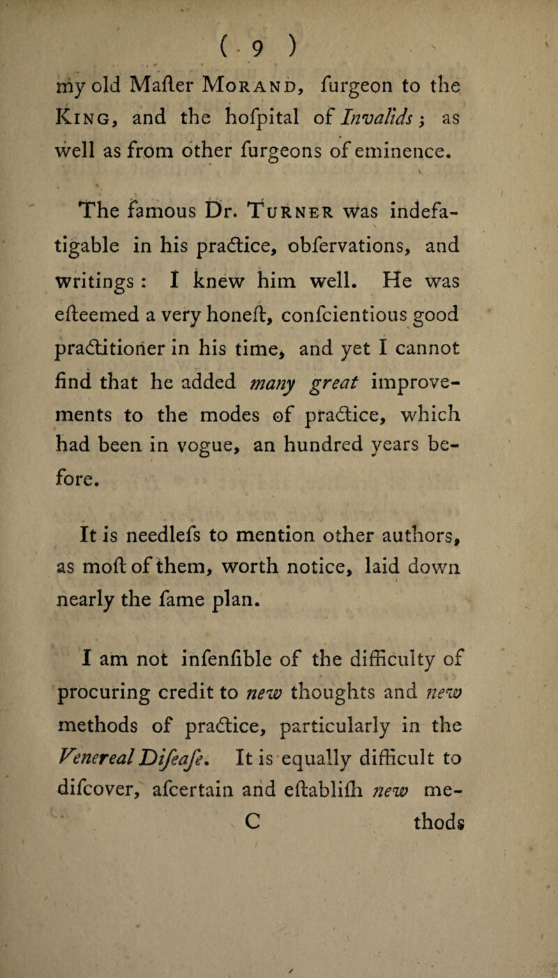 my old Mailer Morand, furgeon to the / ' King, and the hofpital of Invalids; as well as from other furgeons of eminence. v The famous Dr. Turner was indefa- N tigable in his pradice, obfervations, and writings : I knew him well. He was efteemed a very honed, confcientious good * }• praditiorier in his time* and yet I cannot find that he added many great improve¬ ments to the modes of pradice, which had been in vogue, an hundred years be- % fore. It is needlefs to mention other authors, as mod; of them, worth notice, laid down i nearly the fame plan. I am not infenfible of the difficulty of procuring credit to new thoughts and new methods of pradice, particularly in the VenerealDifeafe. It is equally difficult to difcover, afcertain and edablifh new me- C thods