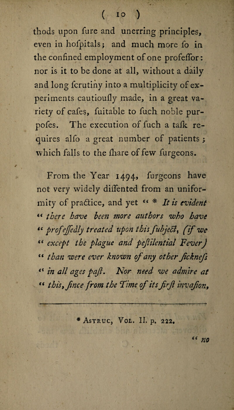 ( 1° ) thods upon fure and unerring principles, even in hofpitals; and much more fo in the confined employment of one profeffor: nor is it to be done at all, without a daily and long fcrutiny into a multiplicity of ex¬ periments cautioufly made, in a great va¬ riety of cafes, fuitable to fuch noble pur- pofes. The execution of fuch a tafk re¬ quires alfo a great number of patients ; which falls to the fhare of few furgeons. From the Year 1494, furgeons have not very widely dilTented from an unifor¬ mity of pradtice, and yet “ * It is evident ** there have been more authors who have / « * ■ •-> * tc profejfedly treated upon this fubjedl, (if we tc except the plague and pejlilential Fever) \ » * • • 5 * - “ than were ever known of any other Jicknefs €i in all ages pajl. IS!or need we admire at “ this, finee from the Time of its firjl invafon. * AsTRUC, VOL. II. p. 222, “ no 1 v