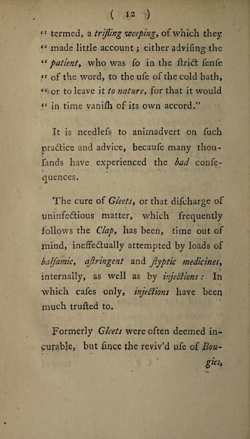 6S termed, a trifling weeping, of which they made little account; either advifing the “ patient, who was fo in the ftridt fenfe f* of the word, to the ufe of the cold bath, or to leave it to nature, for that it would *f in time vani/h of its own accord.” * <*. ,, * It is needlefs to animadvert on fuch *r ■ , ’ * v practice and advice, becaufe many thou- Fands have experienced the bad confe- « ... k . i. , quences, f . / The cure of Gleets, or that difcharge of uninfedtious matter, which frequently | 7 follows the Clap, has been, time out of mind, ineffectually attempted by loads of balfamic, ajlrmgent and jiyptic medicines, s internally, as well as by injections: In : * r‘ C which cafes only, injections have been much trufted to. * * * Formerly Gleets were often deemed in¬ curable, but fince the reviv’d ufe of Bou~ N 1 • *» ' * * ’ gieh