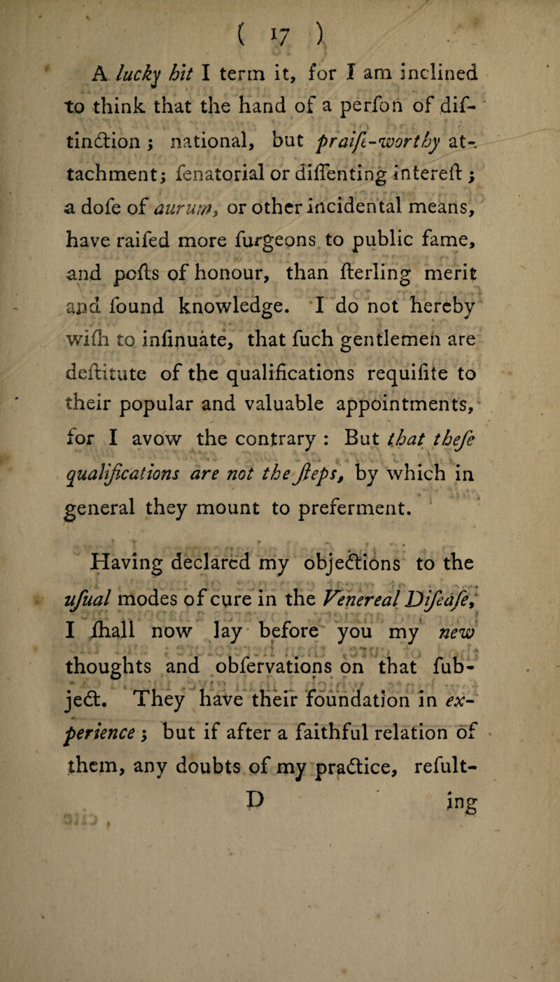 A lucky hit I term it, for I am inclined to think that the hand of a perfon of dif- tindlion ; national, but p raft-worthy at¬ tachment; fenatorial or diflenting intereft ; a dofe of aurum, or other incidental means, have raifed more furgeons to public fame, and pcfts of honour, than fterling merit arm found knowledge. I do not hereby wi(h to infinuate, that fuch gentlemen are deftitute of the qualifications requifite to their popular and valuable appointments, for I avow the contrary : But that thefe qualifications are not the Jieps, by which in general they mount to preferment. Having declared my objeftions to the ufual modes of cure in the Venereal D if ed/e, I ihall now lay before you my new thoughts and obfervations on that fub- * AV * * . I ' * » * J i ’ ' l» * t - 4 f t ■> T ’% f * f v - jedt. They have their foundation in ex¬ perience ; but if after a faithful relation of them, any doubts of my practice, refult- P ing