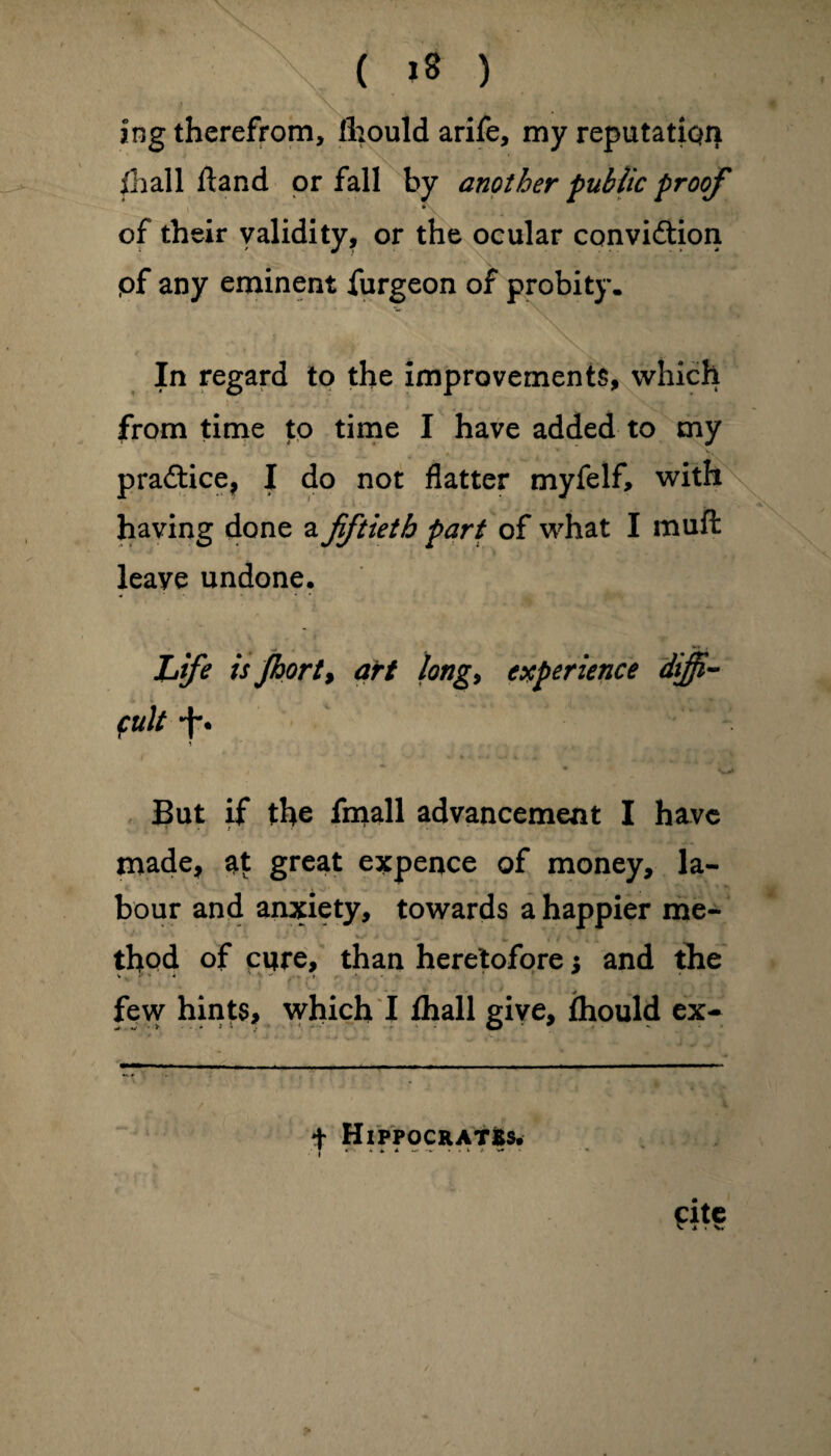 ( >8 ) ing therefrom, Ihould arife, my reputation illal 1 Hand or fall by another public proof * of their validity ? or the ocular convidtion pf any eminent furgeon of probity. In regard to the improvements, which from time to time I have added to my practice, I do not flatter myfelf, with having done a fiftieth part of what I muft leave undone. Life is Jhorty art long, experience diffi¬ cult *f\ But if the fmall advancement I have made, at great expence of money, la¬ bour and anxiety, towards a happier me¬ thod of cure, than heretofore; and the f . few hints, which I fhall give, Ihould ex- + Hippocrates.