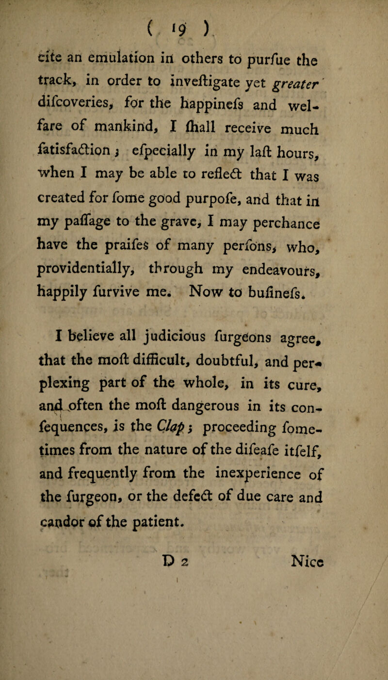 ( *9 ). • i O cite an emulation in others to purfue the track, in order to inveftigate yet greater diicoveries, for the happinefs and wel¬ fare of mankind, I (hall receive much fatisfadion j efpecially in my laft hours, when I may be able to refled: that I was created for fome good purpofe, and that ill my paffage to the grave, I may perchance have the praifes of many perfons* who, providentially, through my endeavours, happily furvive me. Now to bufinefs* I believe all judicious furgeons agree, that the mod difficult, doubtful, and per¬ plexing part of the whole, in its cure, ancLoften the mod dangerous in its con- fequences, is the Clap s proceeding fome- times from the nature of the difeafe itfelf. and frequently from the inexperience of the furgeon, or the defedt of due care and candor of the patient. i I