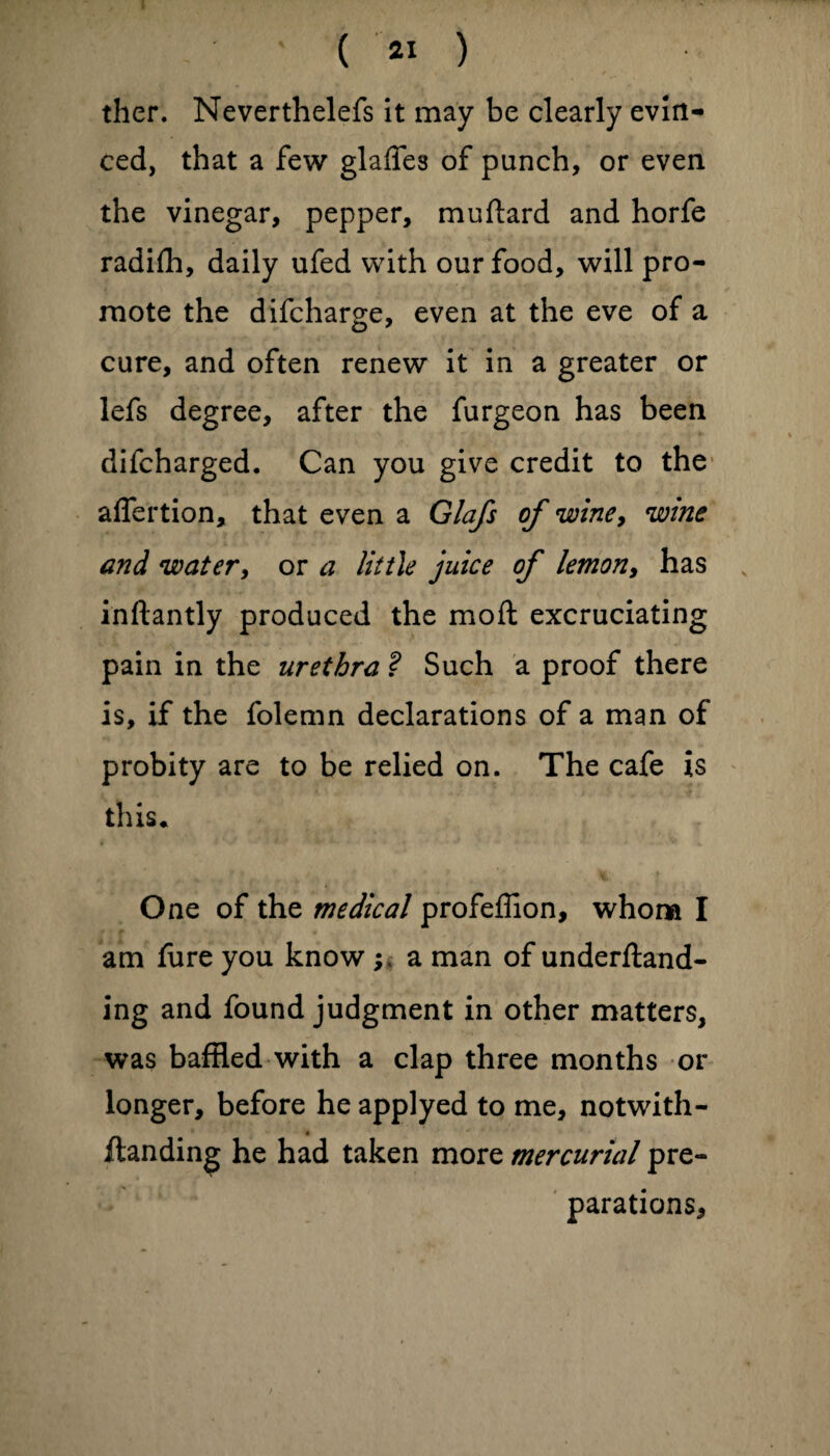 ther. Neverthelefs it may be clearly evin¬ ced, that a few glades of punch, or even the vinegar, pepper, muftard and horfe radifh, daily ufed with our food, will pro¬ mote the difcharge, even at the eve of a cure, and often renew it in a greater or lefs degree, after the furgeon has been difcharged. Can you give credit to the aflertion, that even a Glafs of winey wine and water, or a little juice of lemon, has inftantly produced the moft excruciating pain in the urethra ? Such a proof there is, if the folemn declarations of a man of probity are to be relied on. The cafe is this. One of the medical profeffion, whom I am fure you know; a man of undemand¬ ing and found judgment in other matters, was baffled with a clap three months or longer, before he applyed to me, notwith- * Handing he had taken more mercurial pre¬ parations.