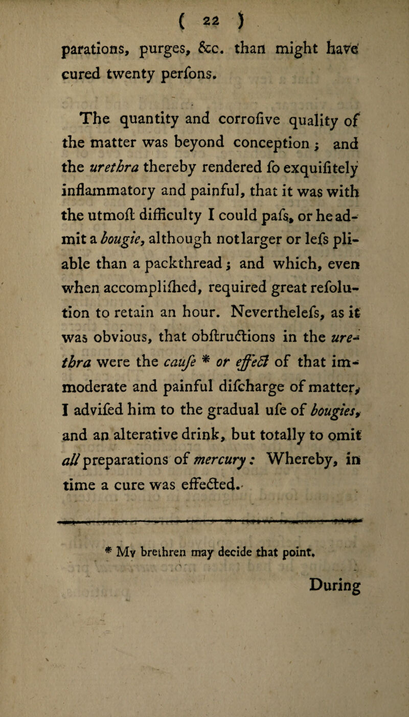 parations, purges, &c. than might have cured twenty perfons. / * , The quantity and corrofive quality of the matter was beyond conception ; and the urethra thereby rendered fo exquifitely inflammatory and painful, that it was with the utmofl difficulty I could pafs, or he ad¬ mit a bougie, although notlarger or lefs pli¬ able than a packthread; and which, even when accompliffied, required great refolu- tion to retain an hour. Neverthelefs, as it was obvious, that obftrudtions in the ure~ tbra were the caufe * or effeft of that im¬ moderate and painful difcharge of matter* I advifed him to the gradual ufe of bougies, and an alterative drink, but totally to omit ^preparationsofmercury: Whereby, in time a cure was effected.- — v — - ■ I I.-■■■——« 1 '*+>#** * My brethren may decide that point. During