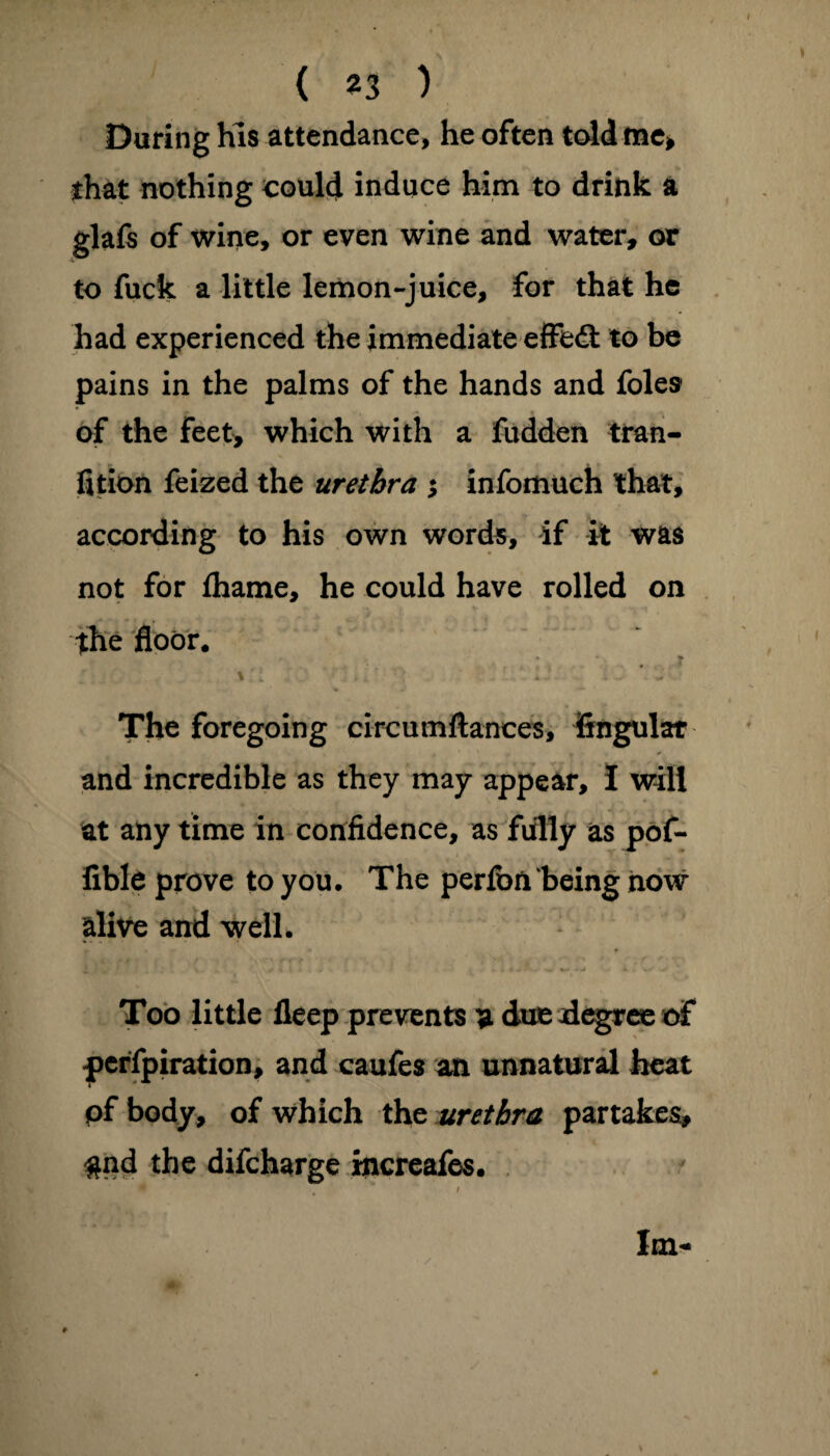 During his attendance, he often told me* that nothing could induce him to drink a glafs of wine, or even wine and water* or to fuck a little lemon-juice, for that he had experienced the immediate effedt to be pains in the palms of the hands and foies of the feet, which with a fudden tran- fition feized the urethra ; infomuch that, according to his own words, if it was not for lhame, he could have rolled on the floor. *- •. * The foregoing circumftances, Angular and incredible as they may appear, I will at any time in confidence, as fully as pof- fible prove to you. The perfon‘being now alive and well. Too little fleep prevents a due degree df pcrfpiration, and caufes an unnatural heat pf body, of which the urethra partakes, #nd the difcharge increafes.